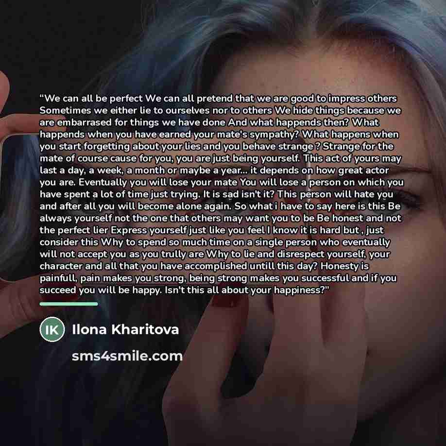 “We can all be perfect We can all pretend that we are good to impress others Sometimes we either lie to ourselves nor to others We hide things because we are embarrased for things we have done And what happends then? What happends when you have earned your mate's sympathy? What happens when you…” quote by Ilona Kharitova