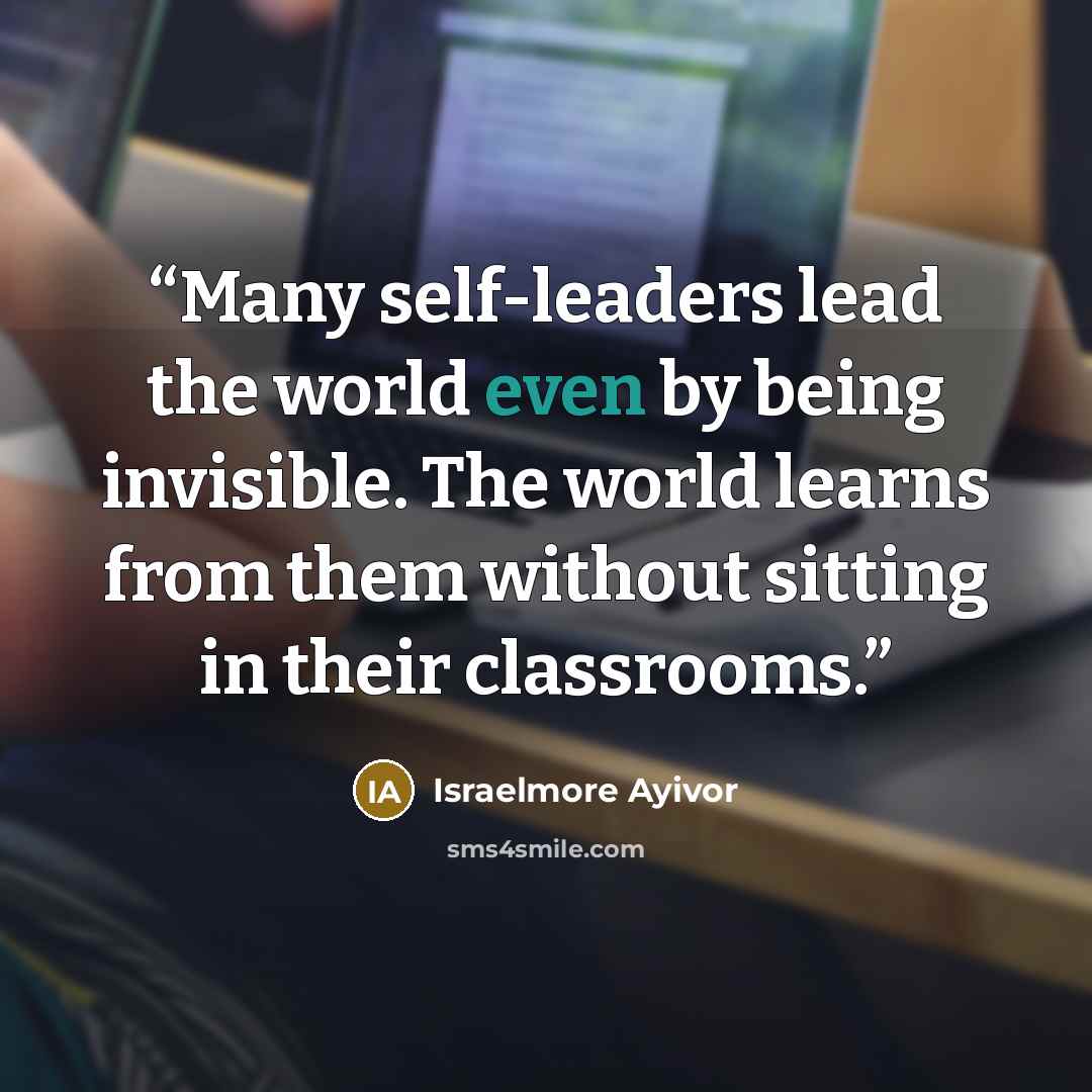 “Many self-leaders lead the world even by being invisible. The world learns from them without sitting in their classrooms.” quote by Israelmore Ayivor
