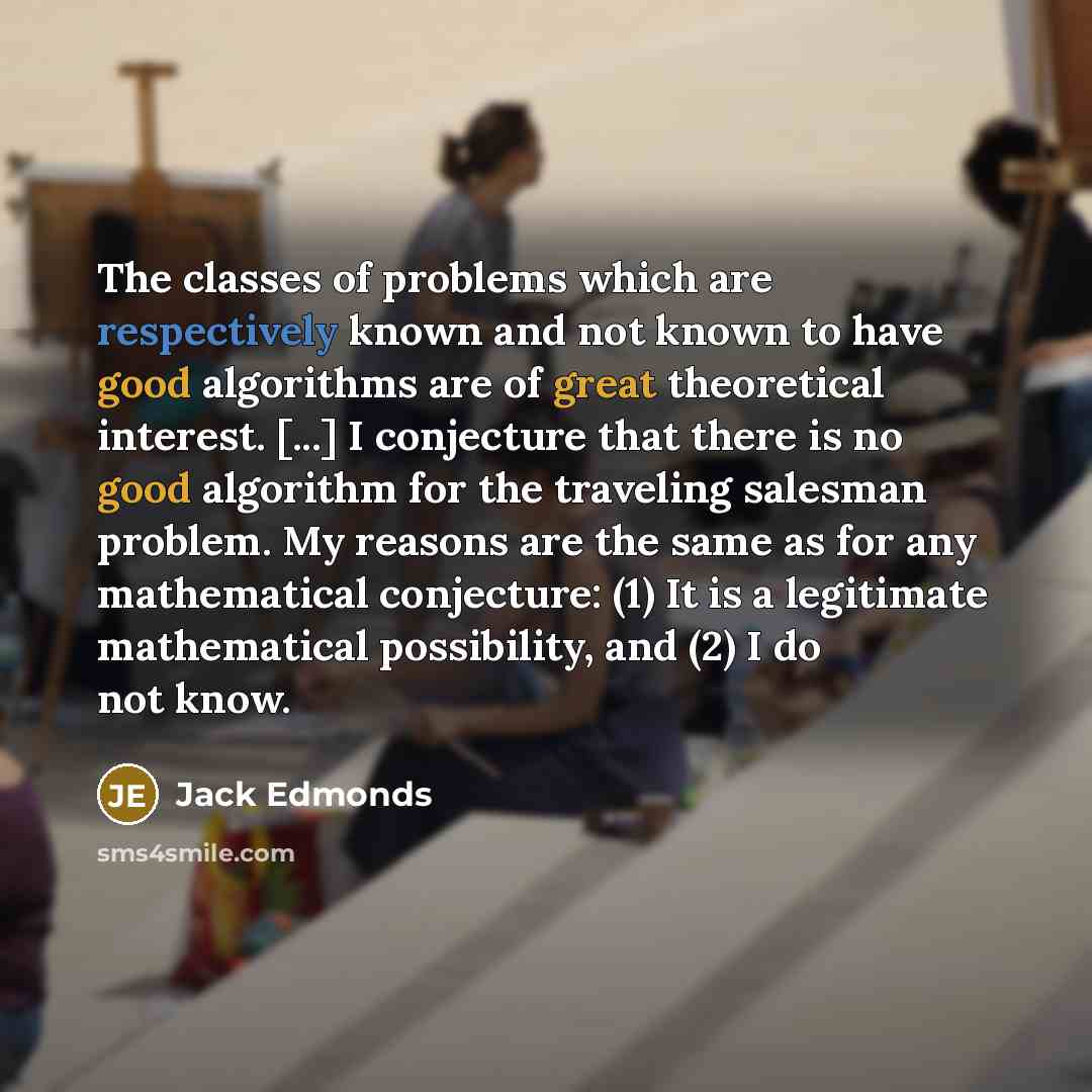 “The classes of problems which are respectively known and not known to have good algorithms are of great theoretical interest. [...] I conjecture that there is no good algorithm for the traveling salesman problem. My reasons are the same as for any mathematical conjecture: (1) It is a legitimate…” quote by Jack Edmonds