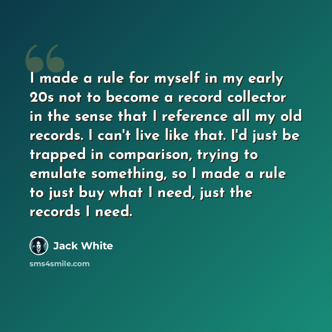 “I made a rule for myself in my early 20s not to become a record collector in the sense that I reference all my old records. I can't live like that. I'd just be trapped in comparison, trying to emulate something, so I made a rule to just buy what I need, just the records I need.” quote by Jack White