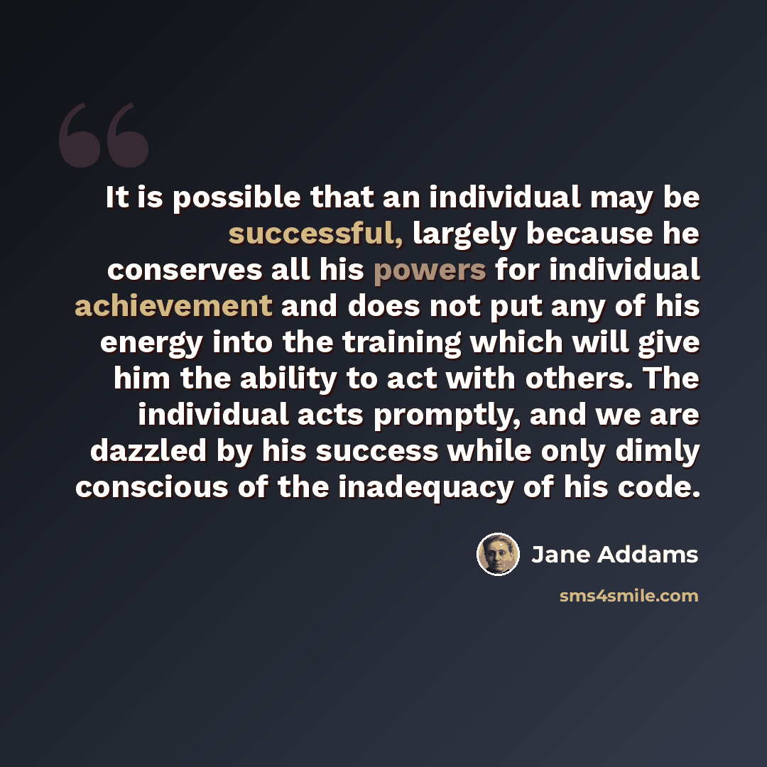 “It is possible that an individual may be successful, largely because he conserves all his powers for individual achievement and does not put any of his energy into the training which will give him the ability to act with others. The individual acts promptly, and we are dazzled by his success while…” quote by Jane Addams