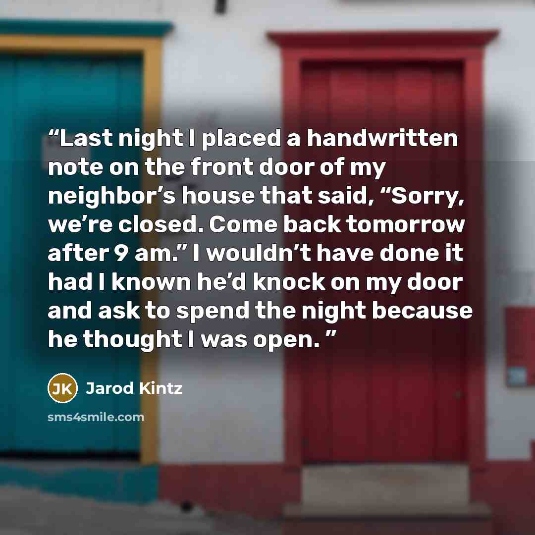 “Last night I placed a handwritten note on the front door of my neighbor’s house that said, “Sorry, we’re closed. Come back tomorrow after 9 am.” I wouldn’t have done it had I known he’d knock on my door and ask to spend the night because he thought I was open.” quote by Jarod Kintz