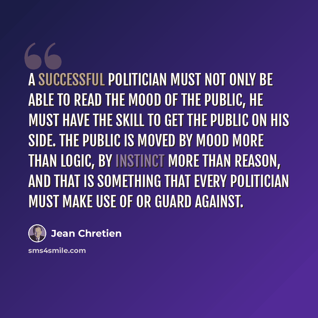 “A successful politician must not only be able to read the mood of the public, he must have the skill to get the public on his side. The public is moved by mood more than logic, by instinct more than reason, and that is something that every politician must make use of or guard against.” quote by Jean Chretien