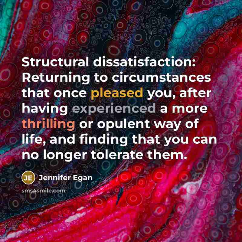 “Structural dissatisfaction: Returning to circumstances that once pleased you, after having experienced a more thrilling or opulent way of life, and finding that you can no longer tolerate them.” quote by Jennifer Egan