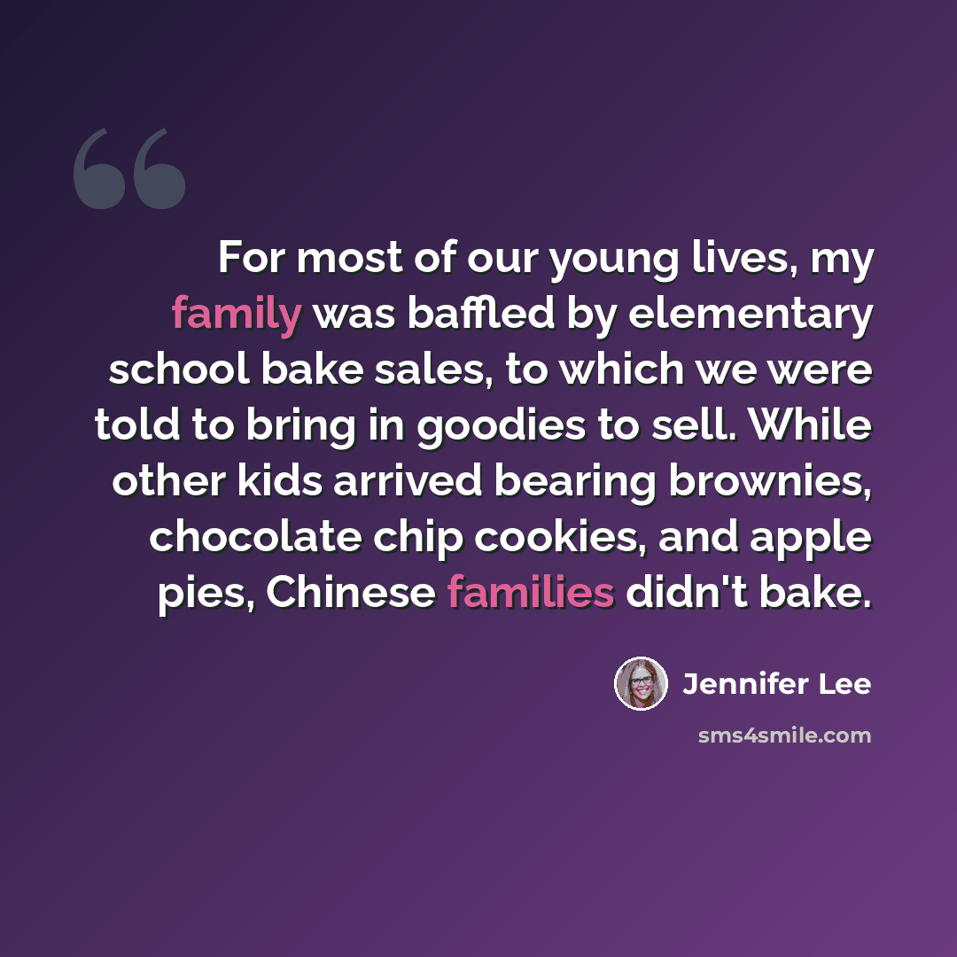 “For most of our young lives, my family was baffled by elementary school bake sales, to which we were told to bring in goodies to sell. While other kids arrived bearing brownies, chocolate chip cookies, and apple pies, Chinese families didn't bake.” quote by Jennifer Lee