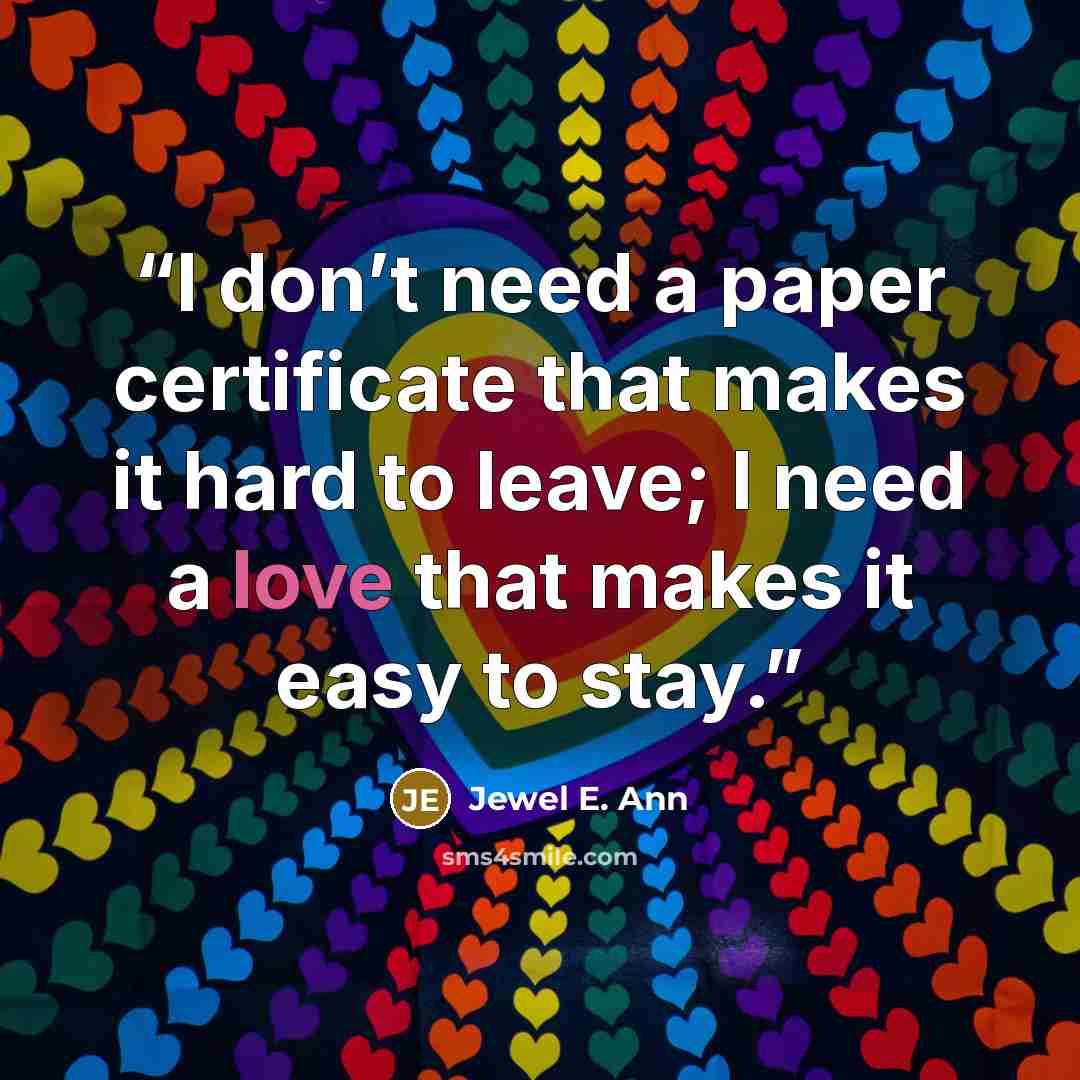 “I don’t need a paper certificate that makes it hard to leave; I need a love that makes it easy to stay.” quote by Jewel E. Ann