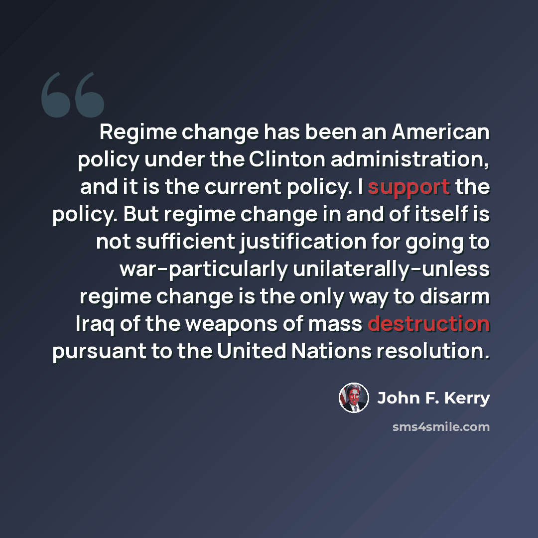 “Regime change has been an American policy under the Clinton administration, and it is the current policy. I support the policy. But regime change in and of itself is not sufficient justification for going to war--particularly unilaterally--unless regime change is the only way to disarm Iraq of the…” quote by John F. Kerry