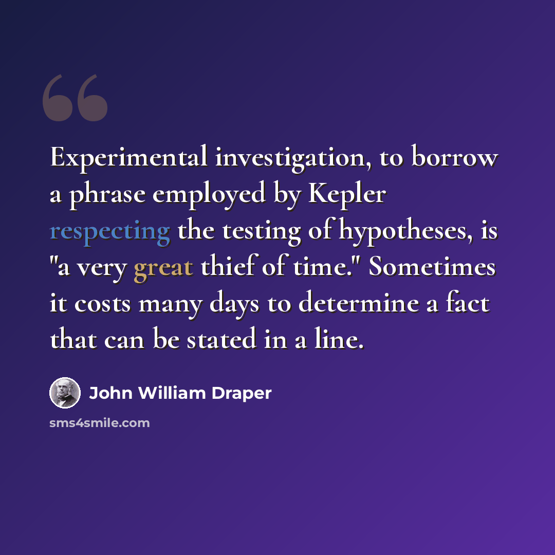 “Experimental investigation, to borrow a phrase employed by Kepler respecting the testing of hypotheses, is "a very great thief of time." Sometimes it costs many days to determine a fact that can be stated in a line.” quote by John William Draper