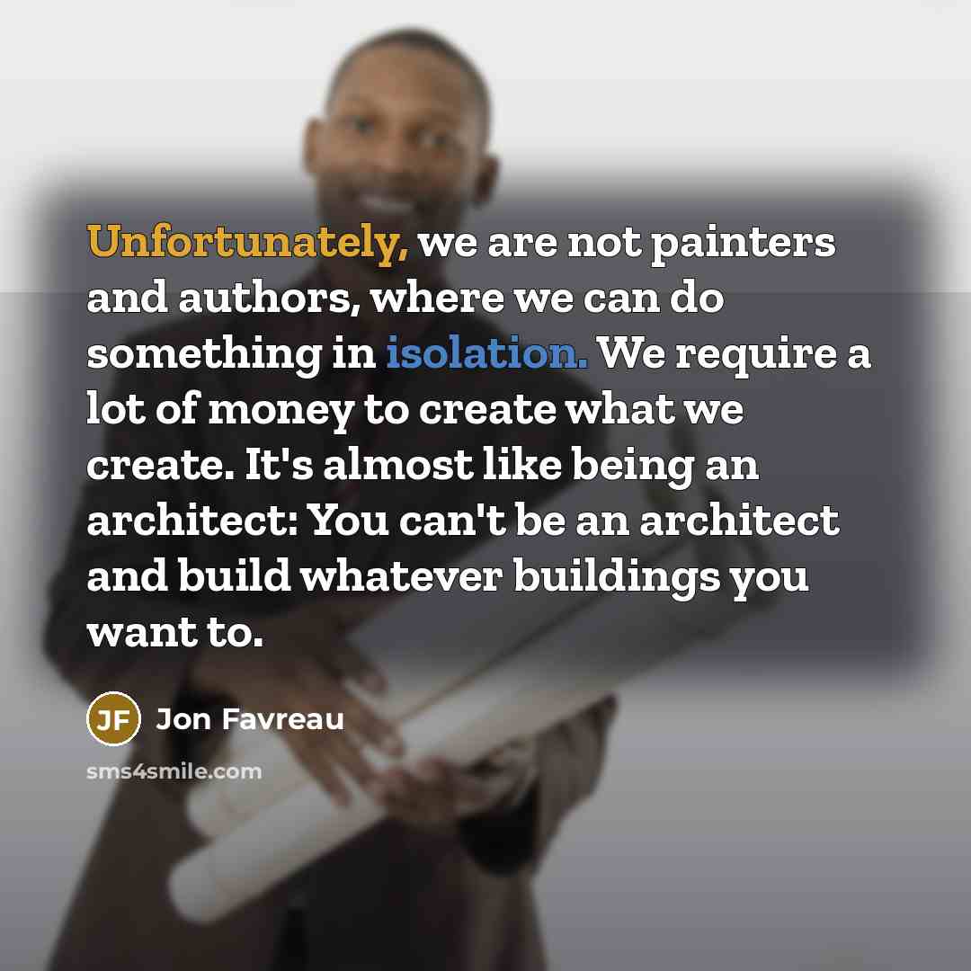 “Unfortunately, we are not painters and authors, where we can do something in isolation. We require a lot of money to create what we create. It's almost like being an architect: You can't be an architect and build whatever buildings you want to.” quote by Jon Favreau