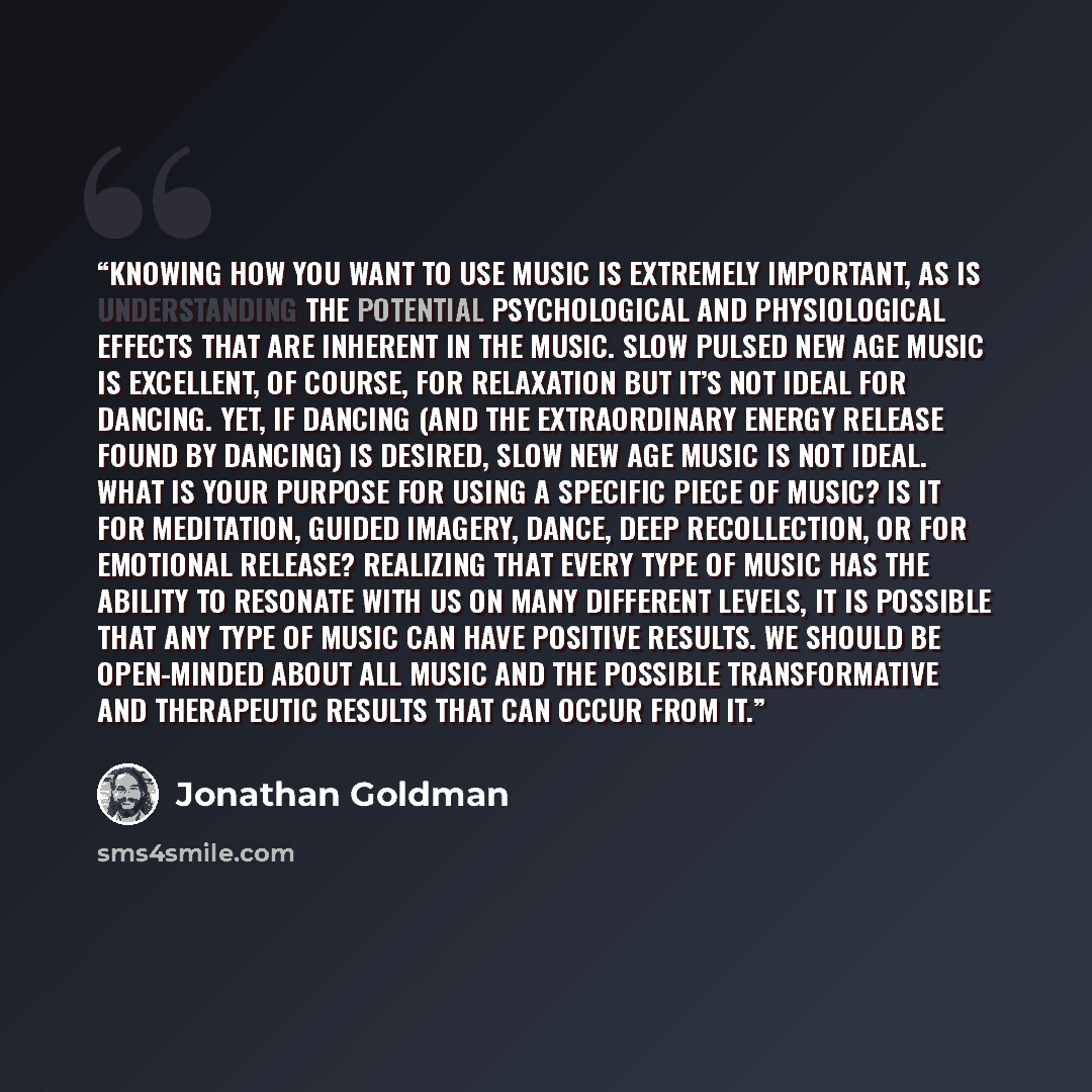 “Knowing how you want to use music is extremely important, as is understanding the potential psychological and physiological effects that are inherent in the music. Slow pulsed New Age music is excellent, of course, for relaxation but it’s not ideal for dancing. Yet, if dancing (and the…” quote by Jonathan Goldman