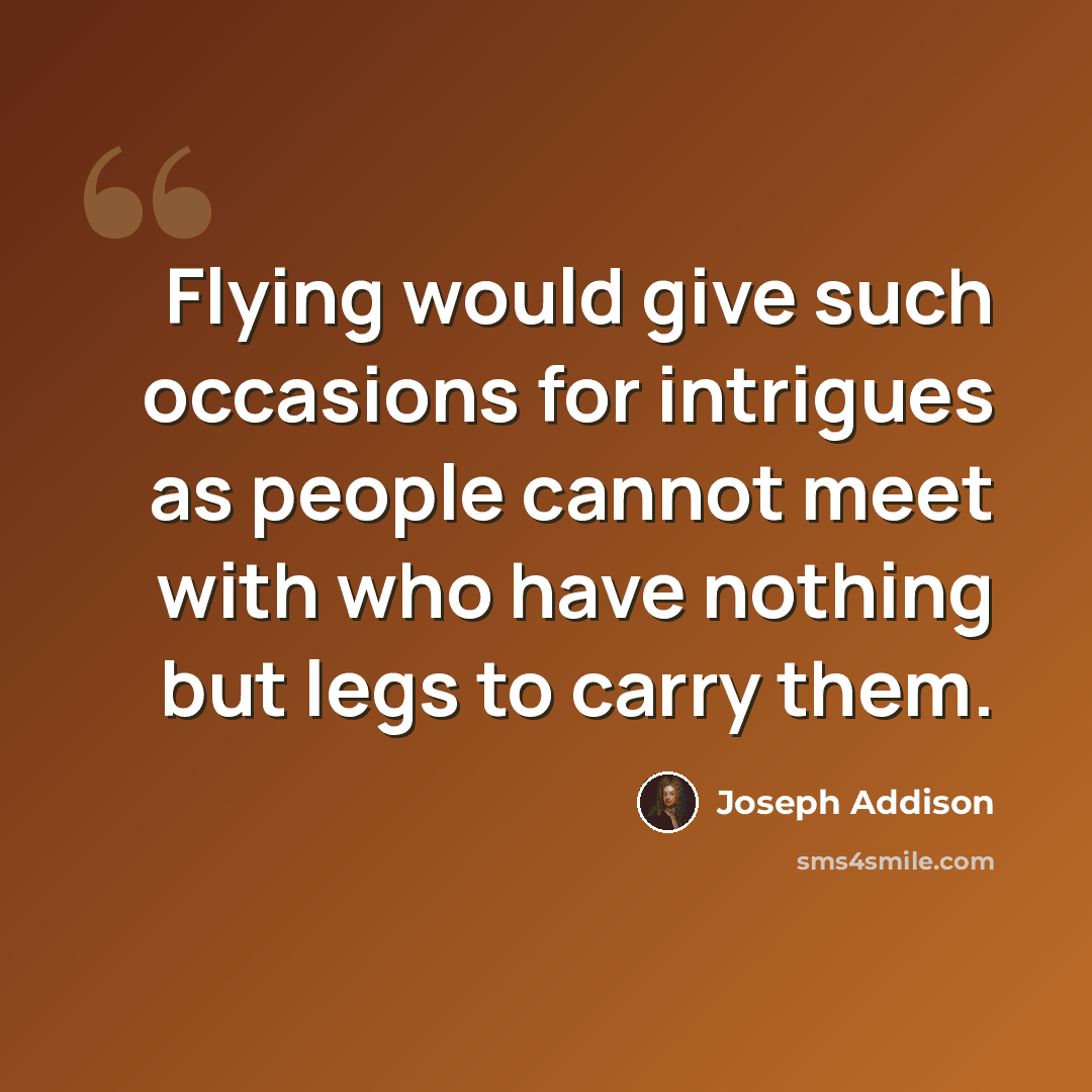 “Flying would give such occasions for intrigues as people cannot meet with who have nothing but legs to carry them.” quote by Joseph Addison