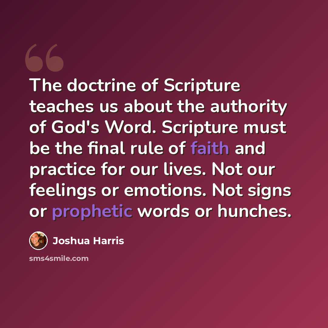 “The doctrine of Scripture teaches us about the authority of God's Word. Scripture must be the final rule of faith and practice for our lives. Not our feelings or emotions. Not signs or prophetic words or hunches.” quote by Joshua Harris
