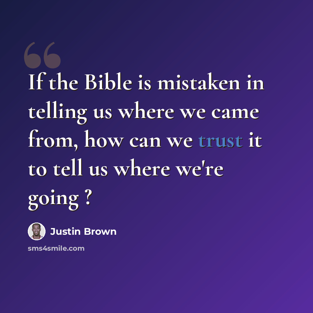 “If the Bible is mistaken in telling us where we came from, how can we trust it to tell us where we're going ?” quote by Justin Brown