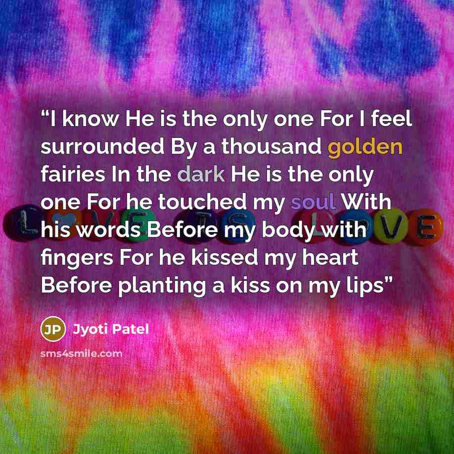 “I know He is the only one For I feel surrounded By a thousand golden fairies In the dark He is the only one For he touched my soul With his words Before my body with fingers For he kissed my heart Before planting a kiss on my lips” quote by Jyoti Patel