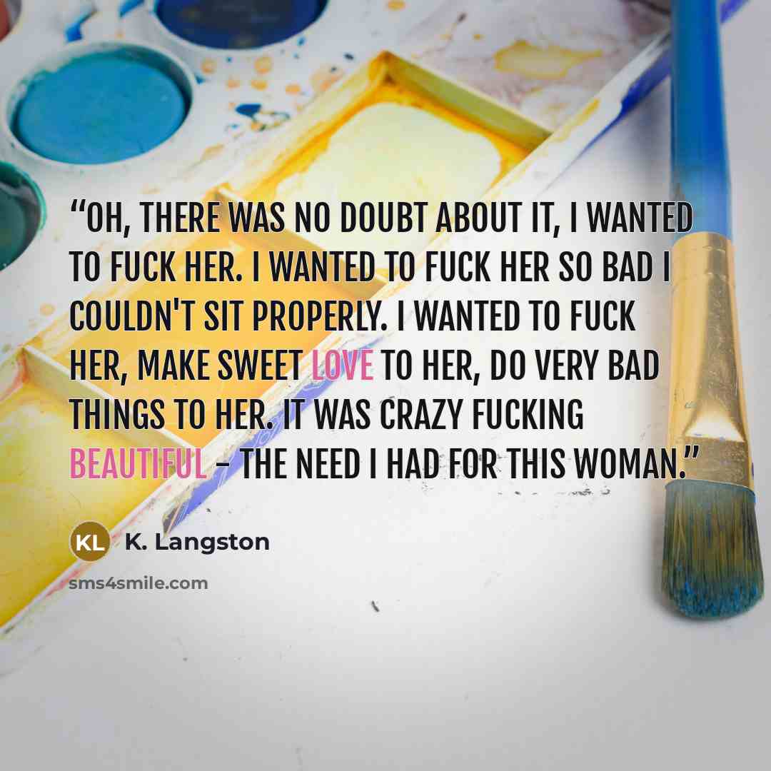 “Oh, there was no doubt about it, I wanted to fuck her. I wanted to fuck her so bad I couldn't sit properly. I wanted to fuck her, make sweet love to her, do very bad things to her. It was crazy fucking beautiful - the need I had for this woman.” quote by K. Langston