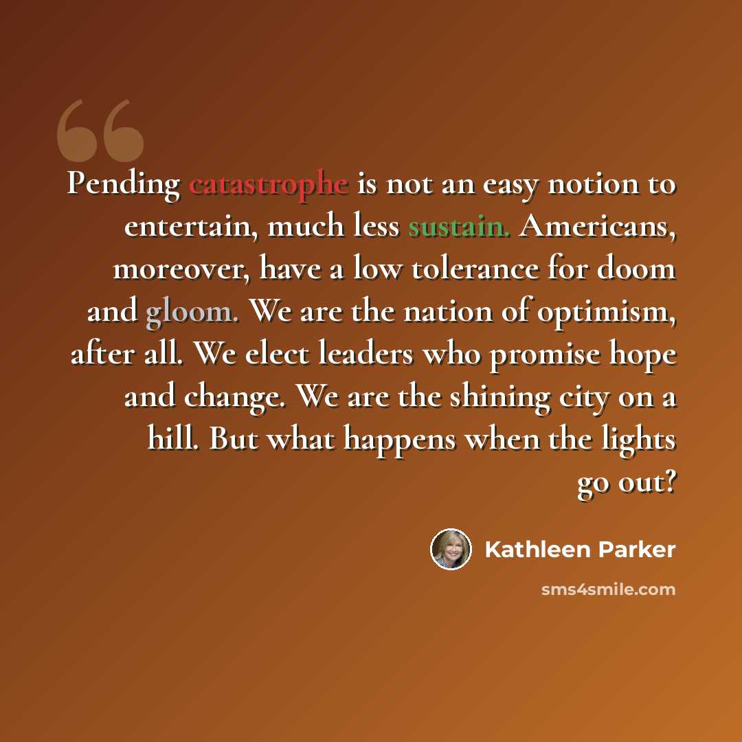 “Pending catastrophe is not an easy notion to entertain, much less sustain. Americans, moreover, have a low tolerance for doom and gloom. We are the nation of optimism, after all. We elect leaders who promise hope and change. We are the shining city on a hill. But what happens when the lights go out?” quote by Kathleen Parker