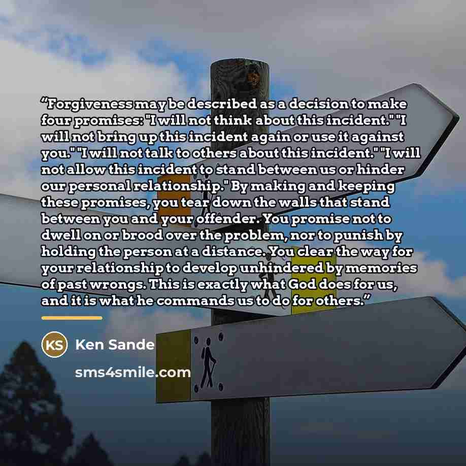 “Forgiveness may be described as a decision to make four promises: "I will not think about this incident." "I will not bring up this incident again or use it against you." "I will not talk to others about this incident." "I will not allow this incident to stand between us or hinder our personal…” quote by Ken Sande