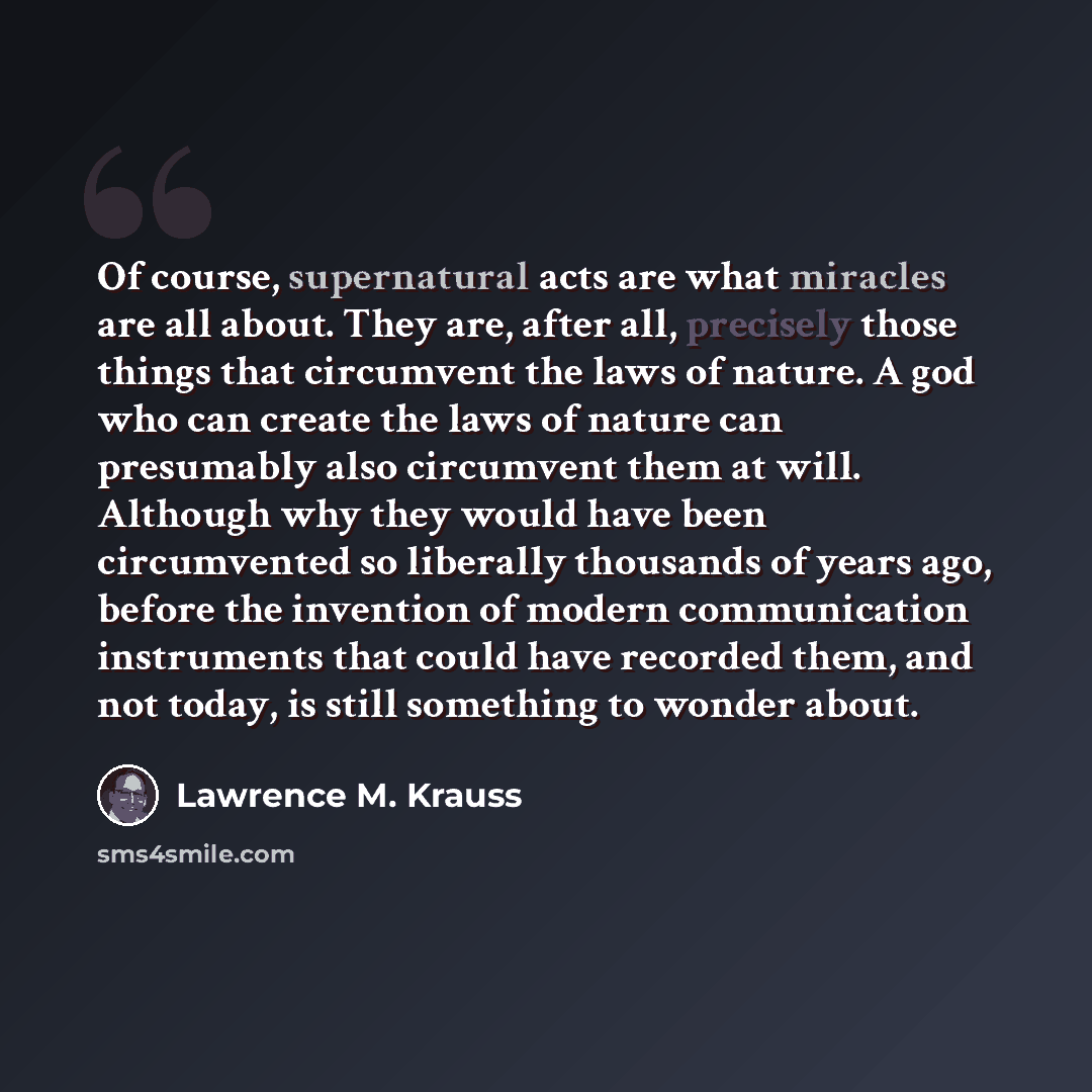 “Of course, supernatural acts are what miracles are all about. They are, after all, precisely those things that circumvent the laws of nature. A god who can create the laws of nature can presumably also circumvent them at will. Although why they would have been circumvented so liberally thousands…” quote by Lawrence M. Krauss