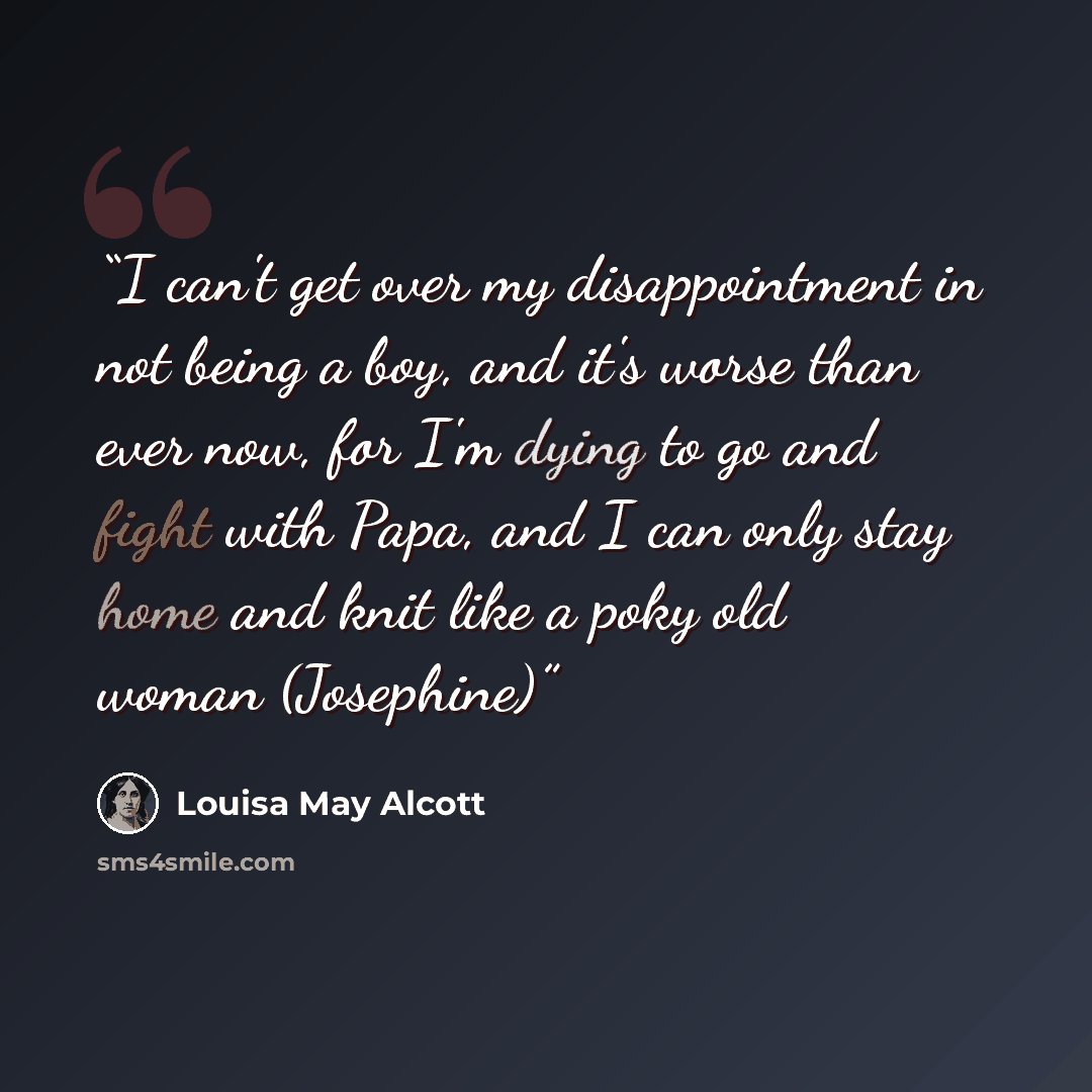 “I can't get over my disappointment in not being a boy, and it's worse than ever now, for I'm dying to go and fight with Papa, and I can only stay home and knit like a poky old woman (Josephine)” quote by Louisa May Alcott