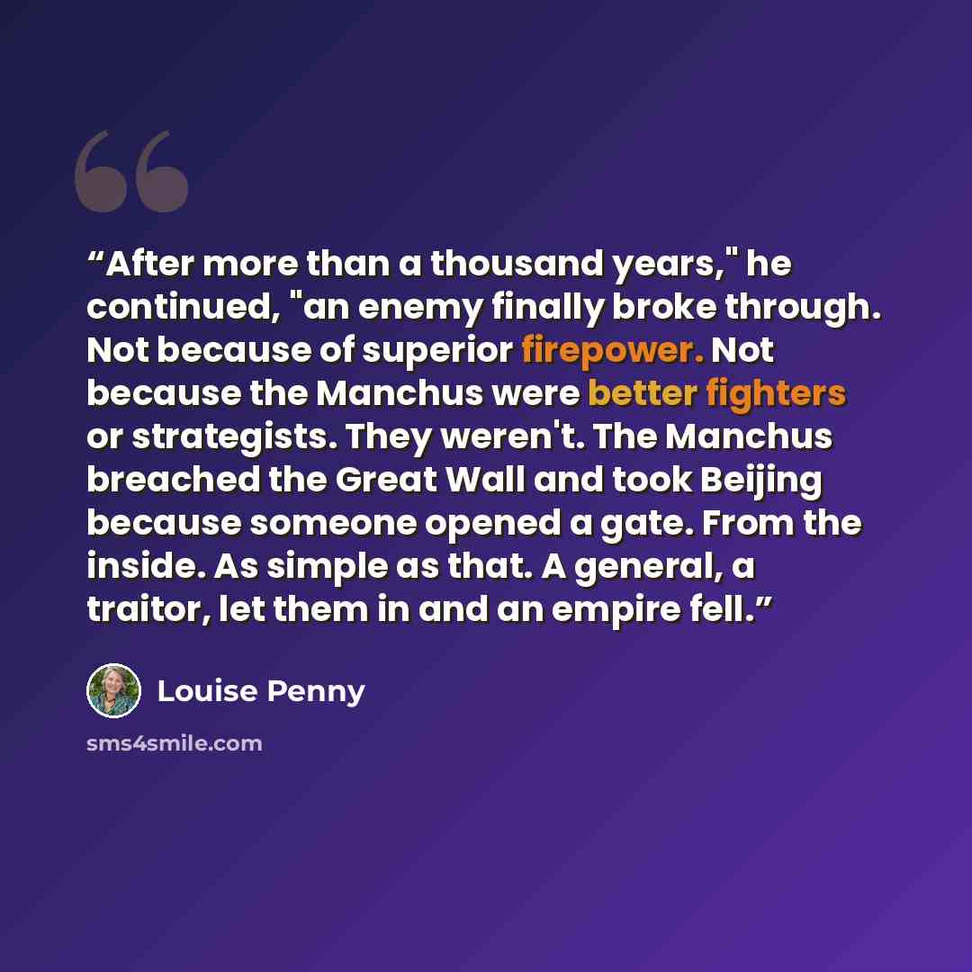 “After more than a thousand years," he continued, "an enemy finally broke through. Not because of superior firepower. Not because the Manchus were better fighters or strategists. They weren't. The Manchus breached the Great Wall and took Beijing because someone opened a gate. From the inside. As…” quote by Louise Penny