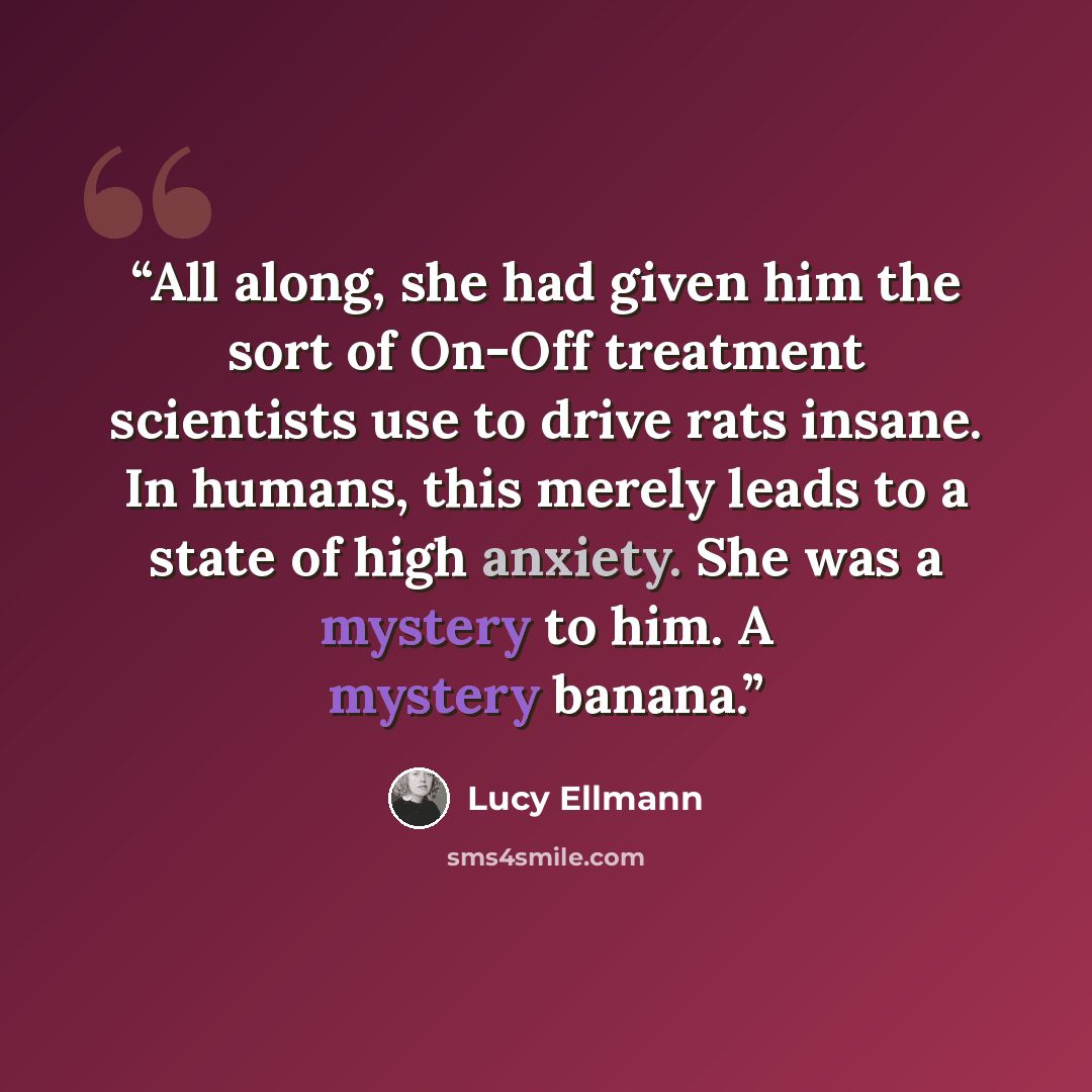 “All along, she had given him the sort of On-Off treatment scientists use to drive rats insane. In humans, this merely leads to a state of high anxiety. She was a mystery to him. A mystery banana.” quote by Lucy Ellmann