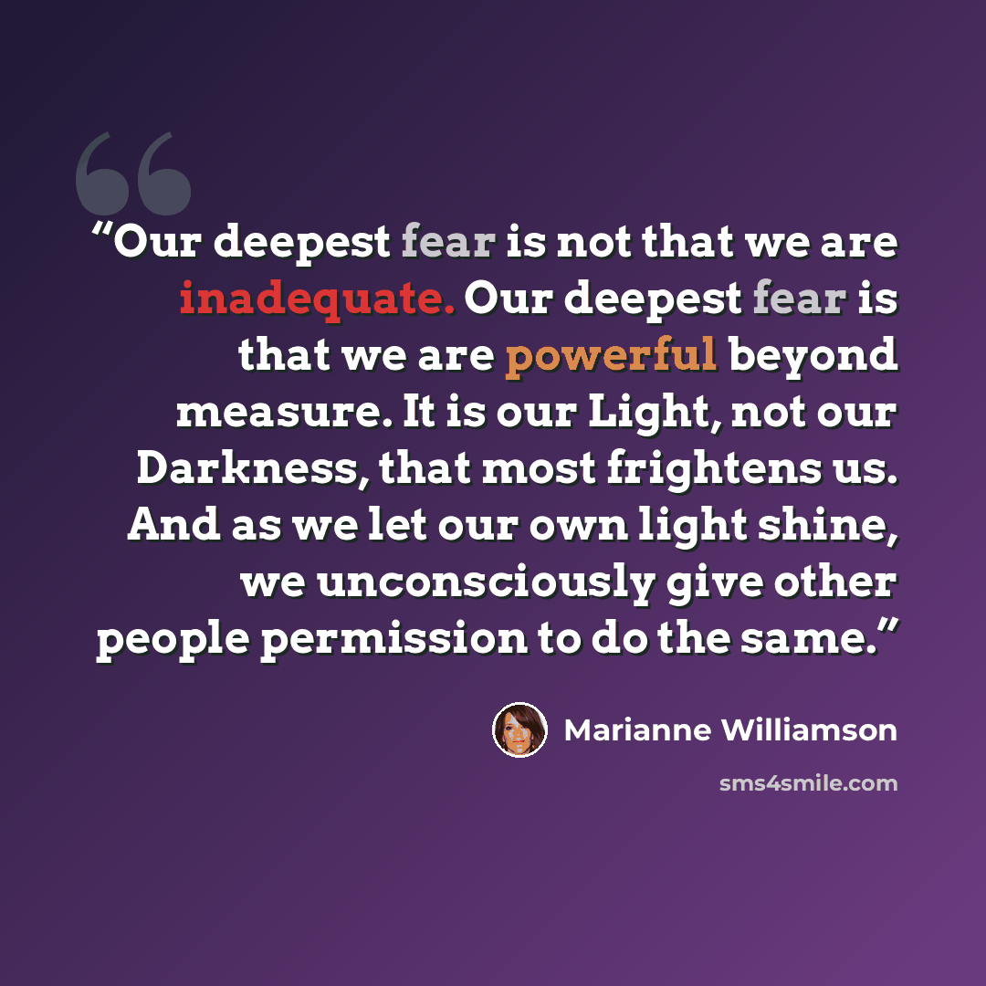 “Our deepest fear is not that we are inadequate. Our deepest fear is that we are powerful beyond measure. It is our Light, not our Darkness, that most frightens us. And as we let our own light shine, we unconsciously give other people permission to do the same.” quote by Marianne Williamson