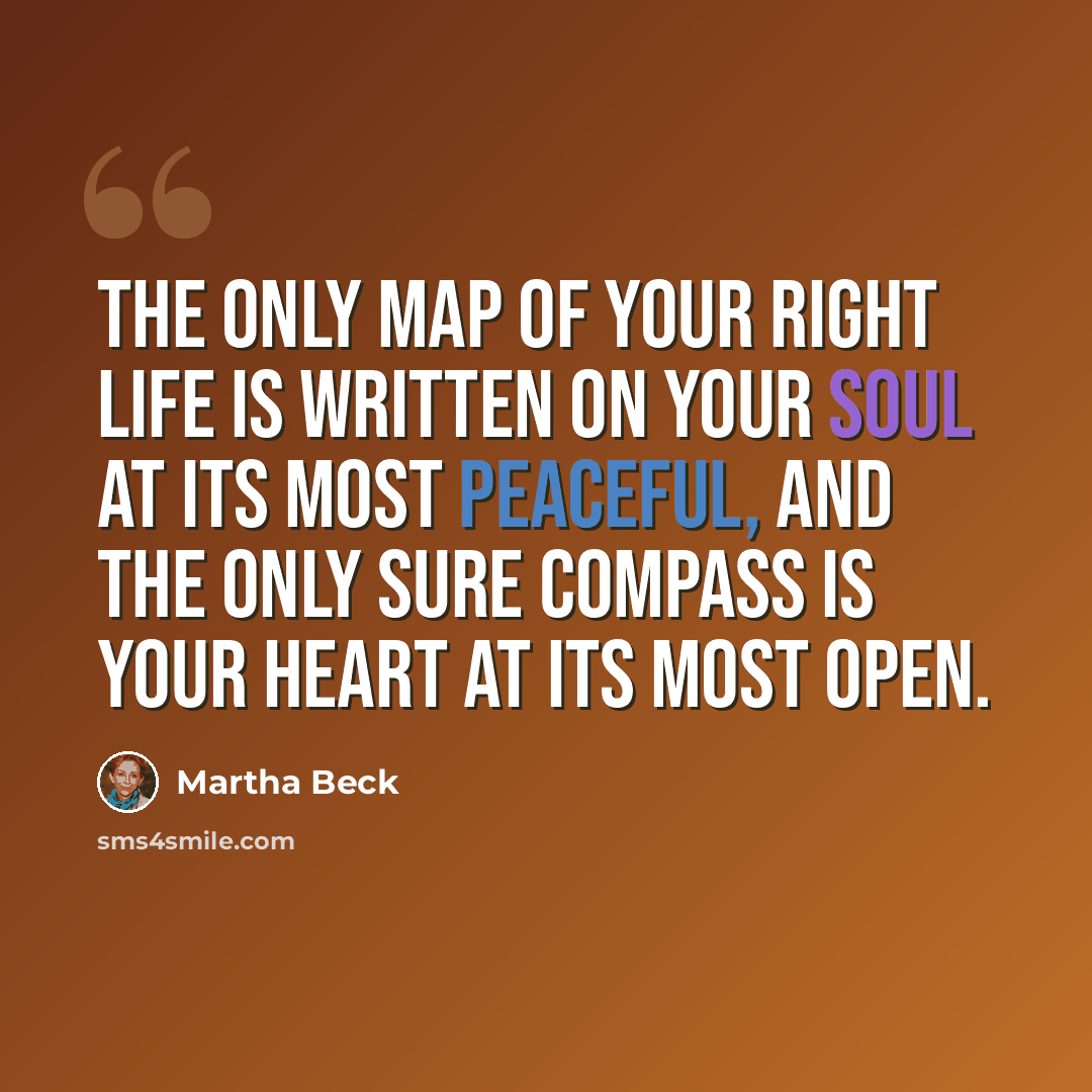 “The only map of your right life is written on your soul at its most peaceful, and the only sure compass is your heart at its most open.” quote by Martha Beck