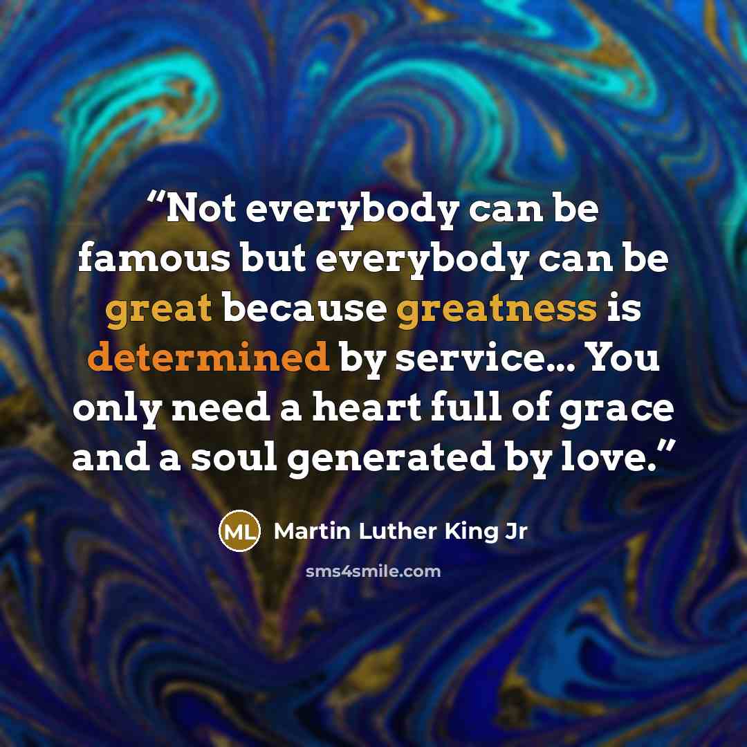 “Not everybody can be famous but everybody can be great because greatness is determined by service... You only need a heart full of grace and a soul generated by love.” quote by Martin Luther King Jr