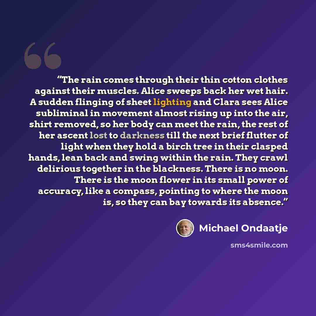 “The rain comes through their thin cotton clothes against their muscles. Alice sweeps back her wet hair. A sudden flinging of sheet lighting and Clara sees Alice subliminal in movement almost rising up into the air, shirt removed, so her body can meet the rain, the rest of her ascent lost to…” quote by Michael Ondaatje