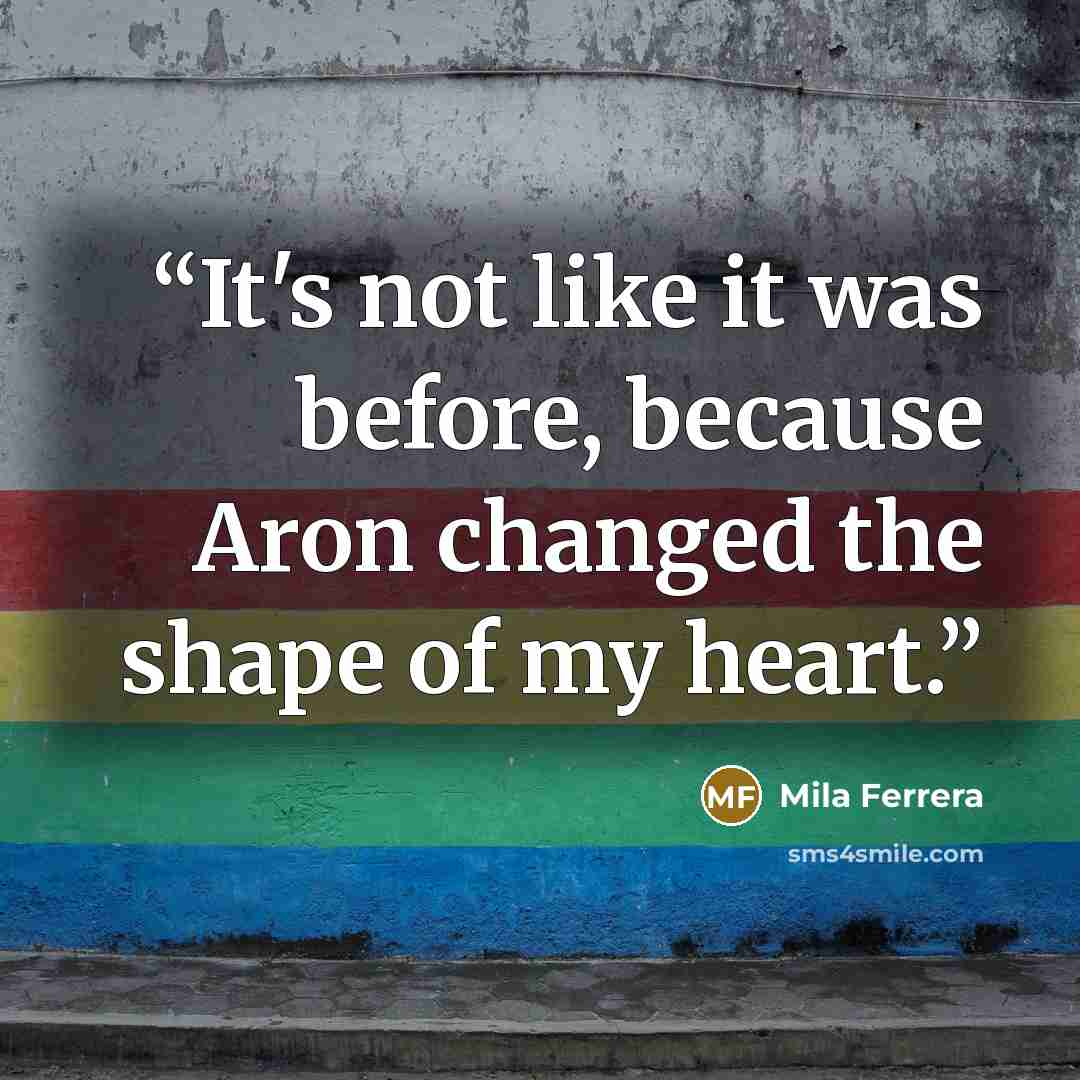 “It's not like it was before, because Aron changed the shape of my heart.” quote by Mila Ferrera