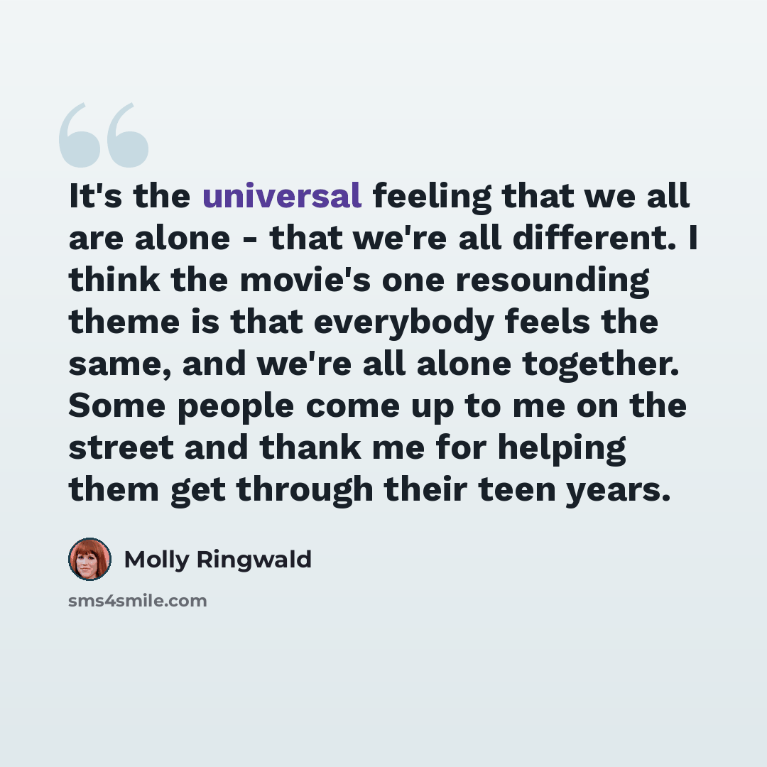 “It's the universal feeling that we all are alone - that we're all different. I think the movie's one resounding theme is that everybody feels the same, and we're all alone together. Some people come up to me on the street and thank me for helping them get through their teen years.” quote by Molly Ringwald