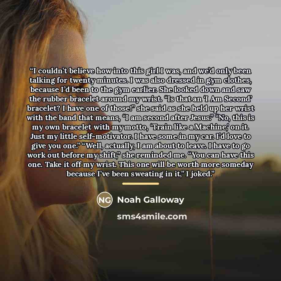 “I couldn’t believe how into this girl I was, and we’d only been talking for twenty minutes. I was also dressed in gym clothes, because I’d been to the gym earlier. She looked down and saw the rubber bracelet around my wrist. “Is that an ‘I Am Second’ bracelet? I have one of those!” she said as she…” quote by Noah Galloway