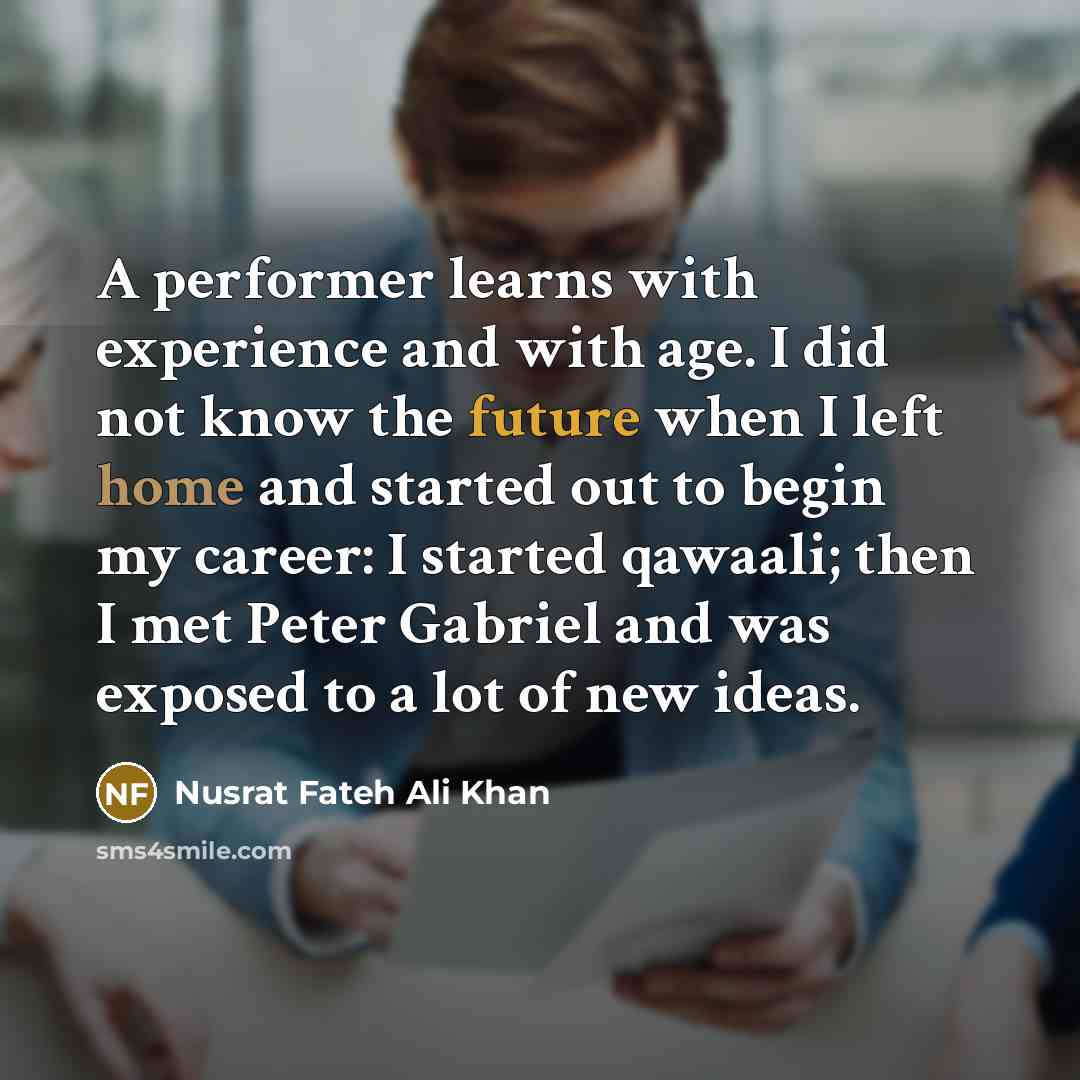 “A performer learns with experience and with age. I did not know the future when I left home and started out to begin my career: I started qawaali; then I met Peter Gabriel and was exposed to a lot of new ideas.” quote by Nusrat Fateh Ali Khan