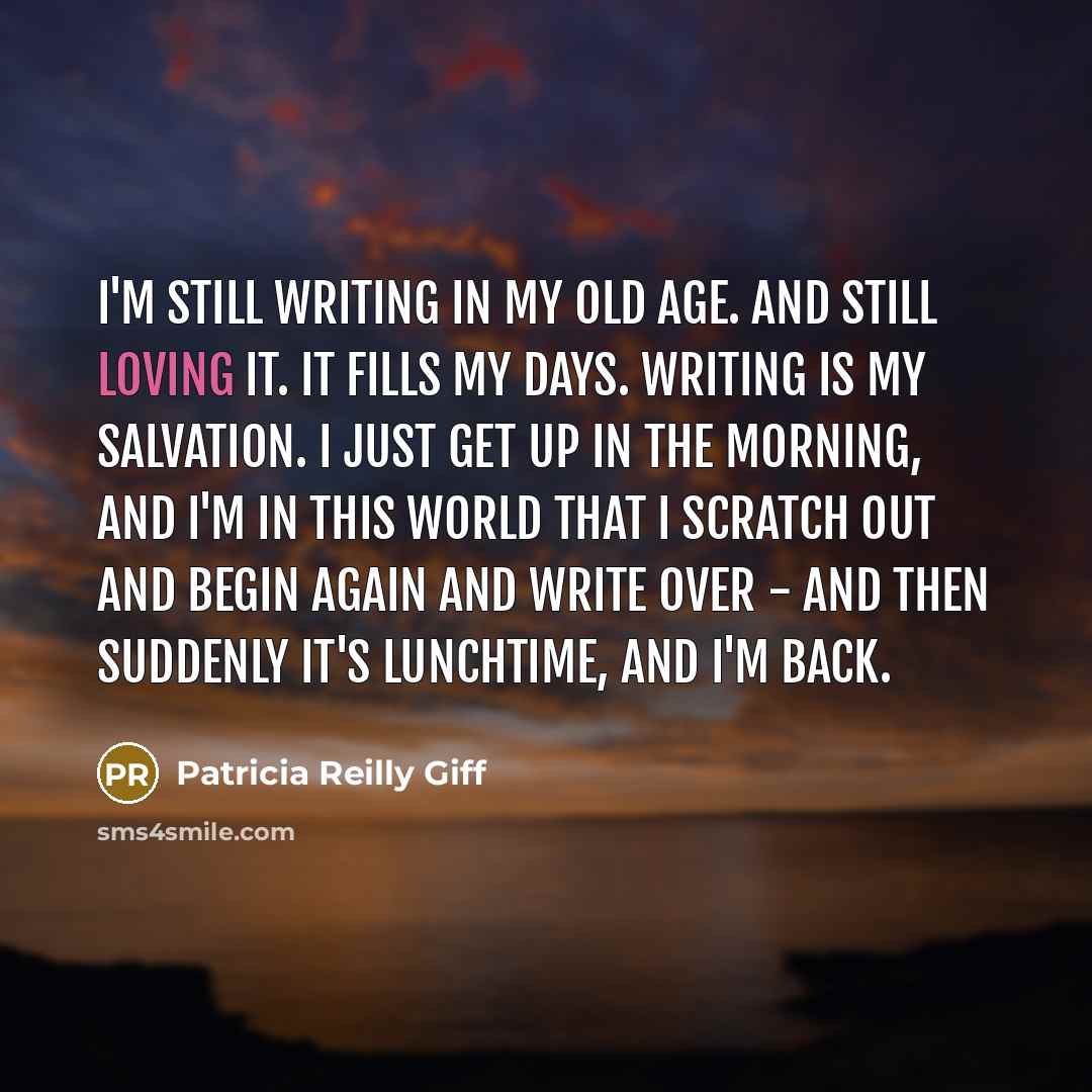 “I'm still writing in my old age. And still loving it. It fills my days. Writing is my salvation. I just get up in the morning, and I'm in this world that I scratch out and begin again and write over - and then suddenly it's lunchtime, and I'm back.” quote by Patricia Reilly Giff