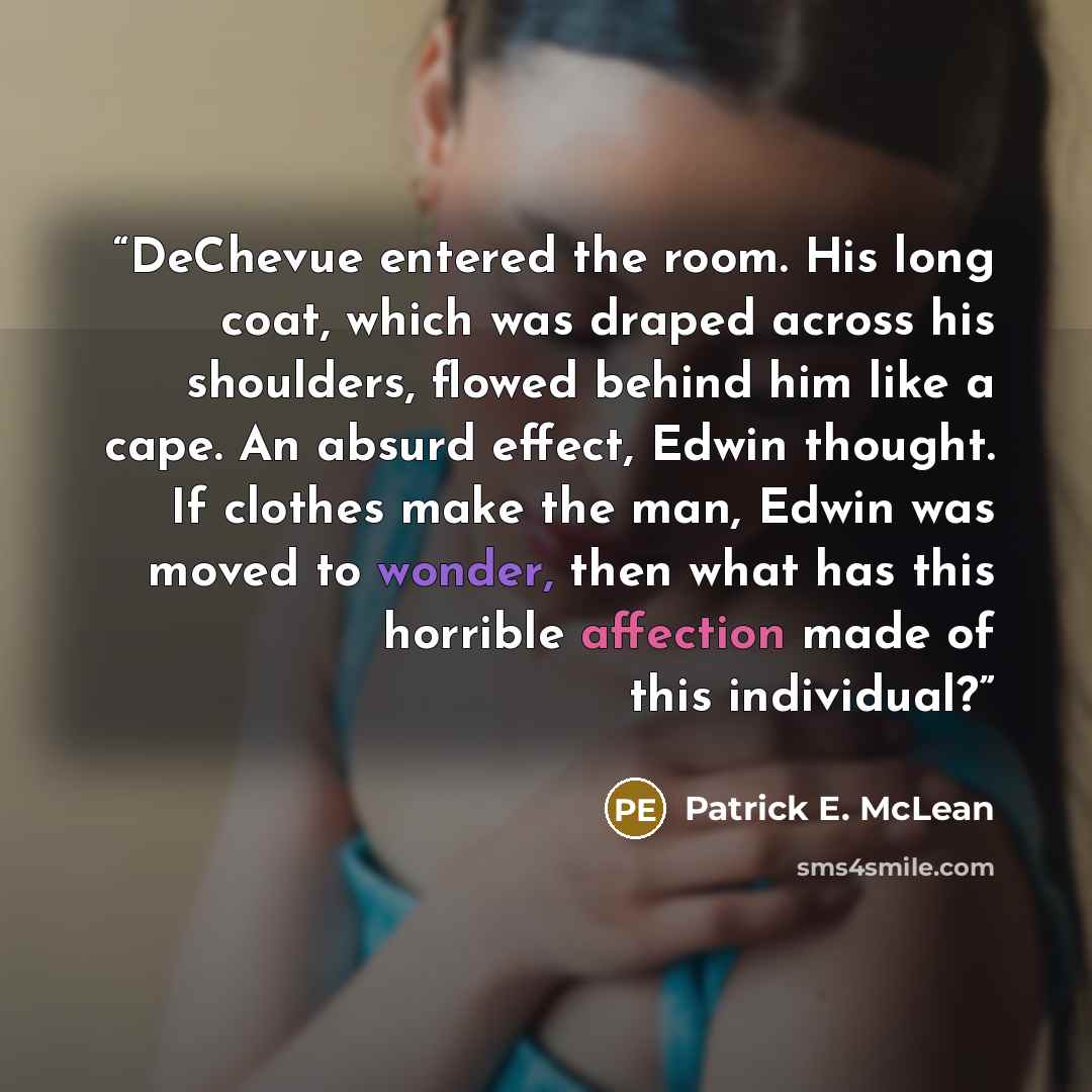 “DeChevue entered the room. His long coat, which was draped across his shoulders, flowed behind him like a cape. An absurd effect, Edwin thought. If clothes make the man, Edwin was moved to wonder, then what has this horrible affection made of this individual?” quote by Patrick E. McLean
