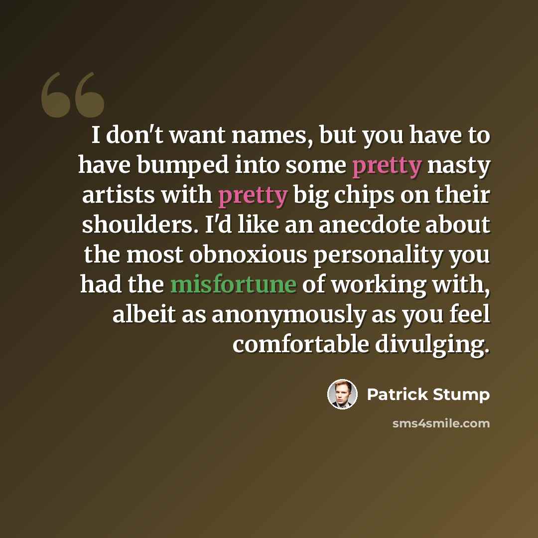 “I don't want names, but you have to have bumped into some pretty nasty artists with pretty big chips on their shoulders. I'd like an anecdote about the most obnoxious personality you had the misfortune of working with, albeit as anonymously as you feel comfortable divulging.” quote by Patrick Stump