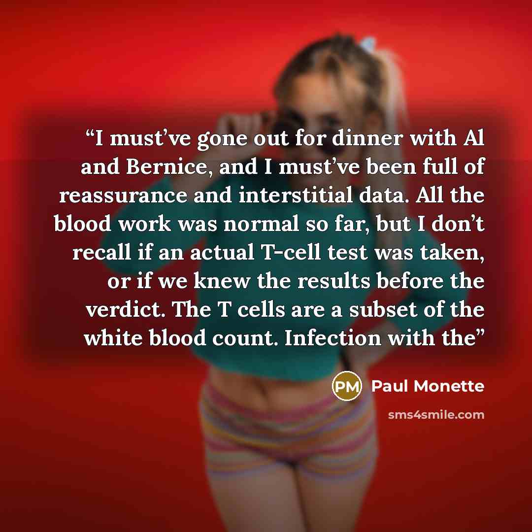 “I must’ve gone out for dinner with Al and Bernice, and I must’ve been full of reassurance and interstitial data. All the blood work was normal so far, but I don’t recall if an actual T-cell test was taken, or if we knew the results before the verdict. The T cells are a subset of the white blood…” quote by Paul Monette