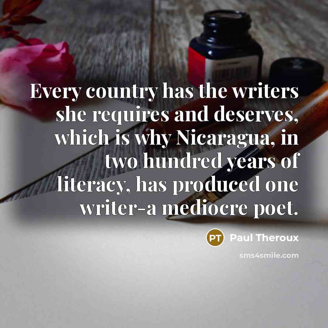 “Every country has the writers she requires and deserves, which is why Nicaragua, in two hundred years of literacy, has produced one writer-a mediocre poet.” quote by Paul Theroux