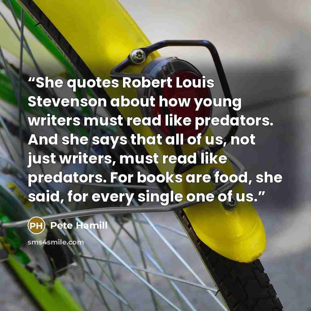 “She quotes Robert Louis Stevenson about how young writers must read like predators. And she says that all of us, not just writers, must read like predators. For books are food, she said, for every single one of us.” quote by Pete Hamill