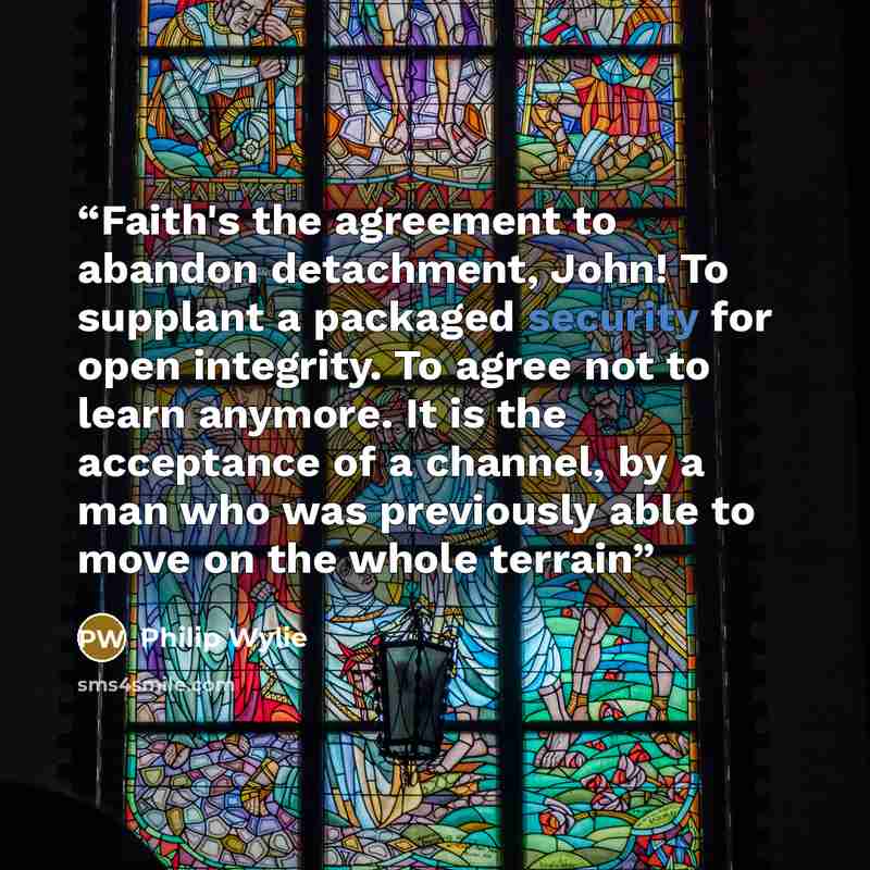“Faith's the agreement to abandon detachment, John! To supplant a packaged security for open integrity. To agree not to learn anymore. It is the acceptance of a channel, by a man who was previously able to move on the whole terrain” quote by Philip Wylie