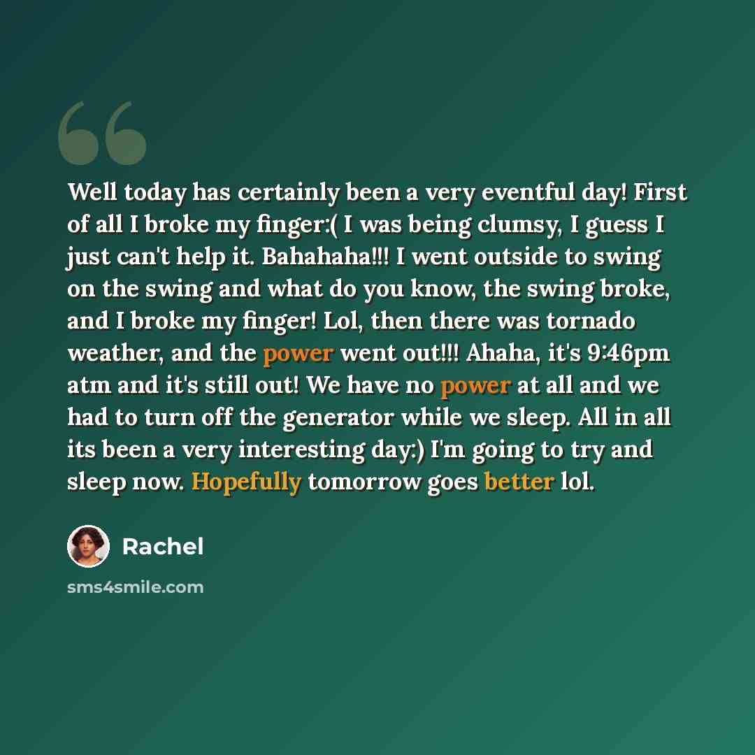 “Well today has certainly been a very eventful day! First of all I broke my finger:( I was being clumsy, I guess I just can't help it. Bahahaha!!! I went outside to swing on the swing and what do you know, the swing broke, and I broke my finger! Lol, then there was tornado weather, and the power…” quote by Rachel