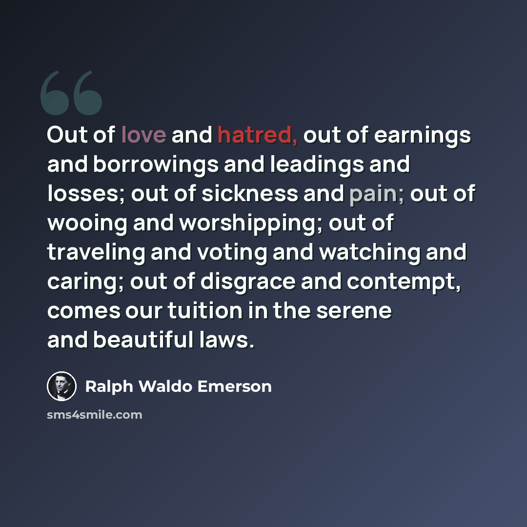 “Out of love and hatred, out of earnings and borrowings and leadings and losses; out of sickness and pain; out of wooing and worshipping; out of traveling and voting and watching and caring; out of disgrace and contempt, comes our tuition in the serene and beautiful laws.” quote by Ralph Waldo Emerson