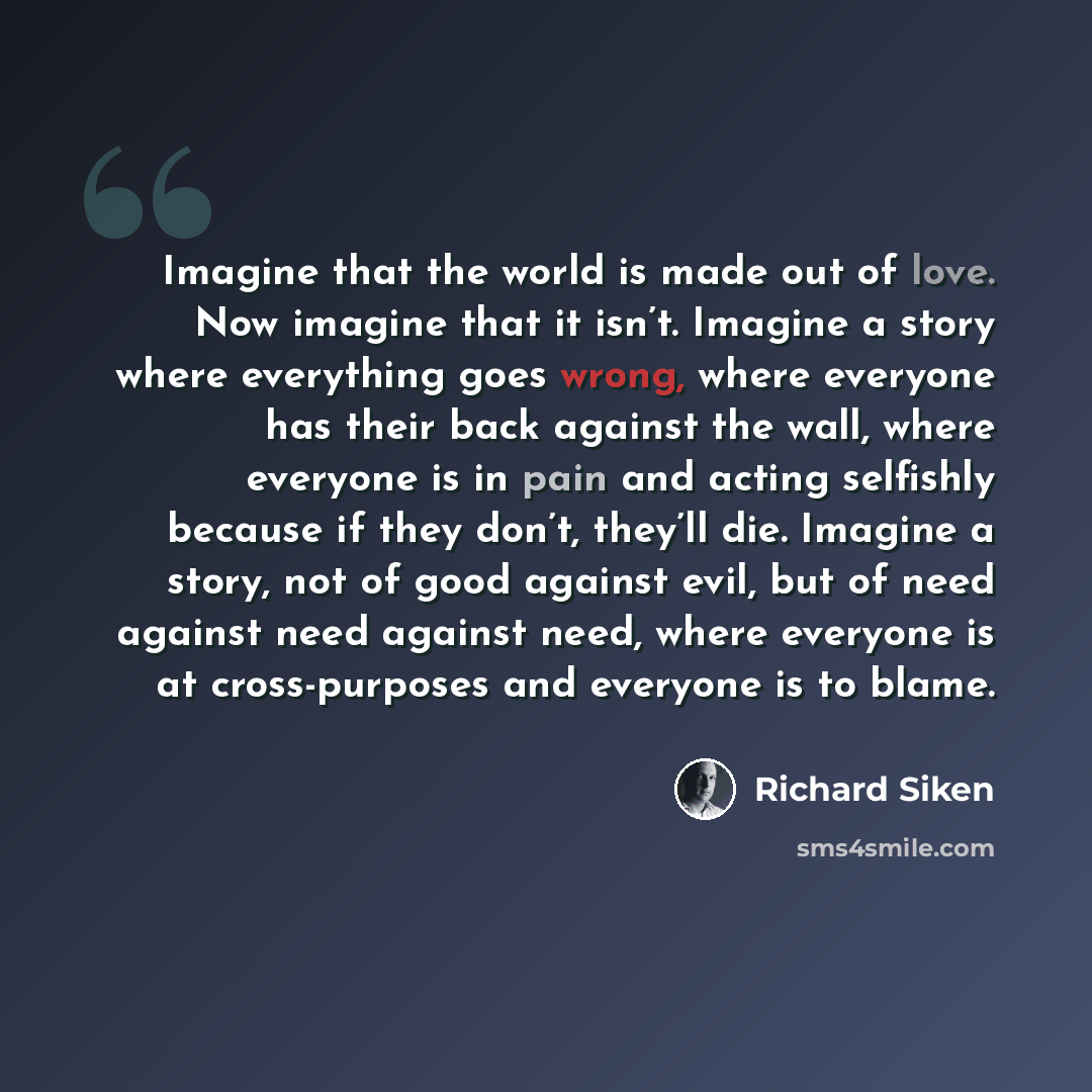 “Imagine that the world is made out of love. Now imagine that it isn’t. Imagine a story where everything goes wrong, where everyone has their back against the wall, where everyone is in pain and acting selfishly because if they don’t, they’ll die. Imagine a story, not of good against evil, but of…” quote by Richard Siken
