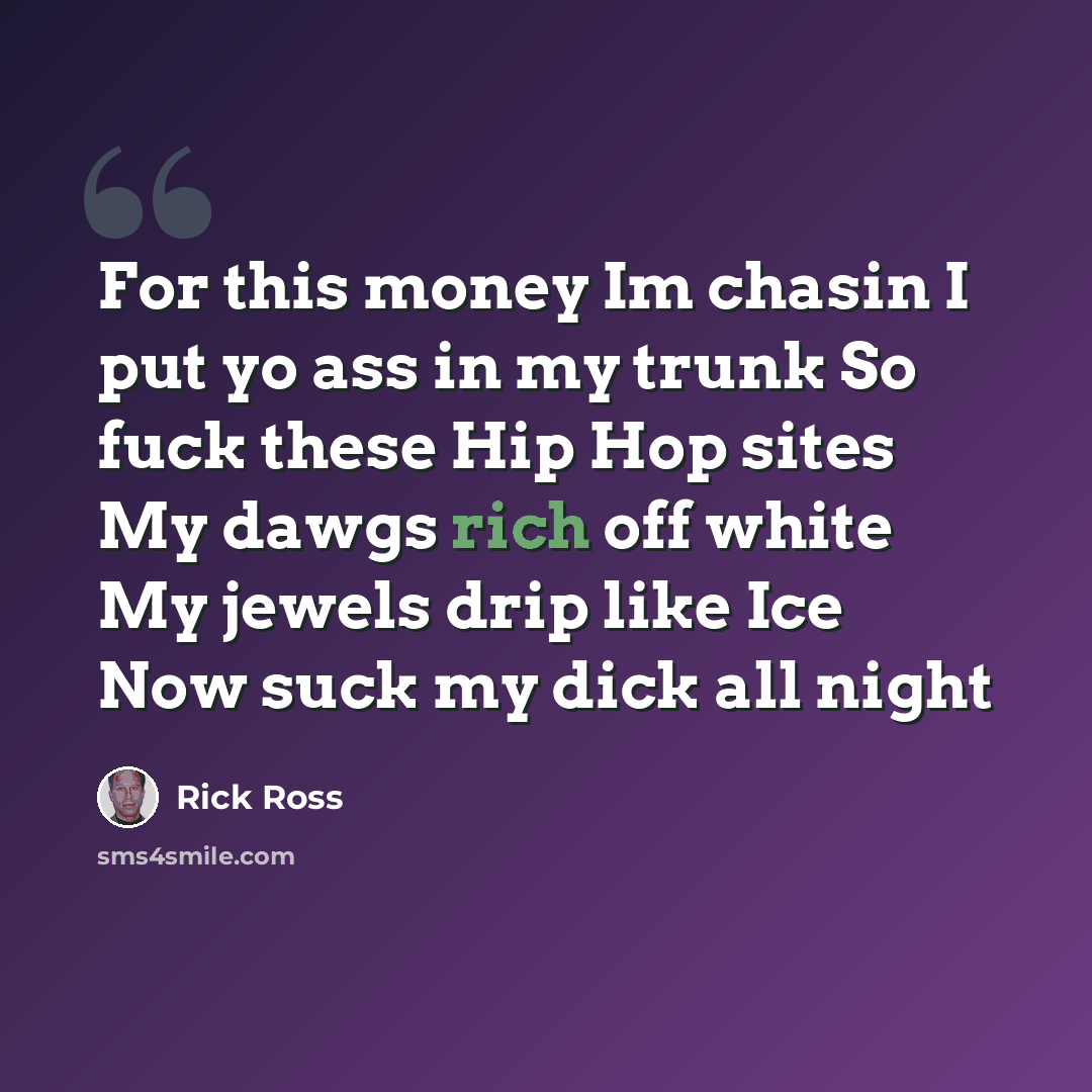 “For this money Im chasin I put yo ass in my trunk So fuck these Hip Hop sites My dawgs rich off white My jewels drip like Ice Now suck my dick all night” quote by Rick Ross