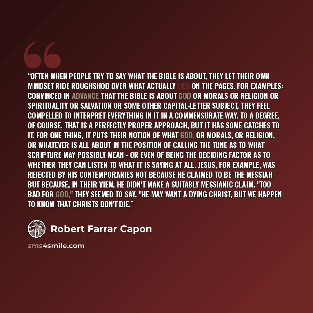 “Often when people try to say what the Bible is about, they let their own mindset ride roughshod over what actually lies on the pages. For examples: convinced in advance that the Bible is about God or Morals or Religion or Spirituality or Salvation or some other capital-letter Subject, they feel…” quote by Robert Farrar Capon