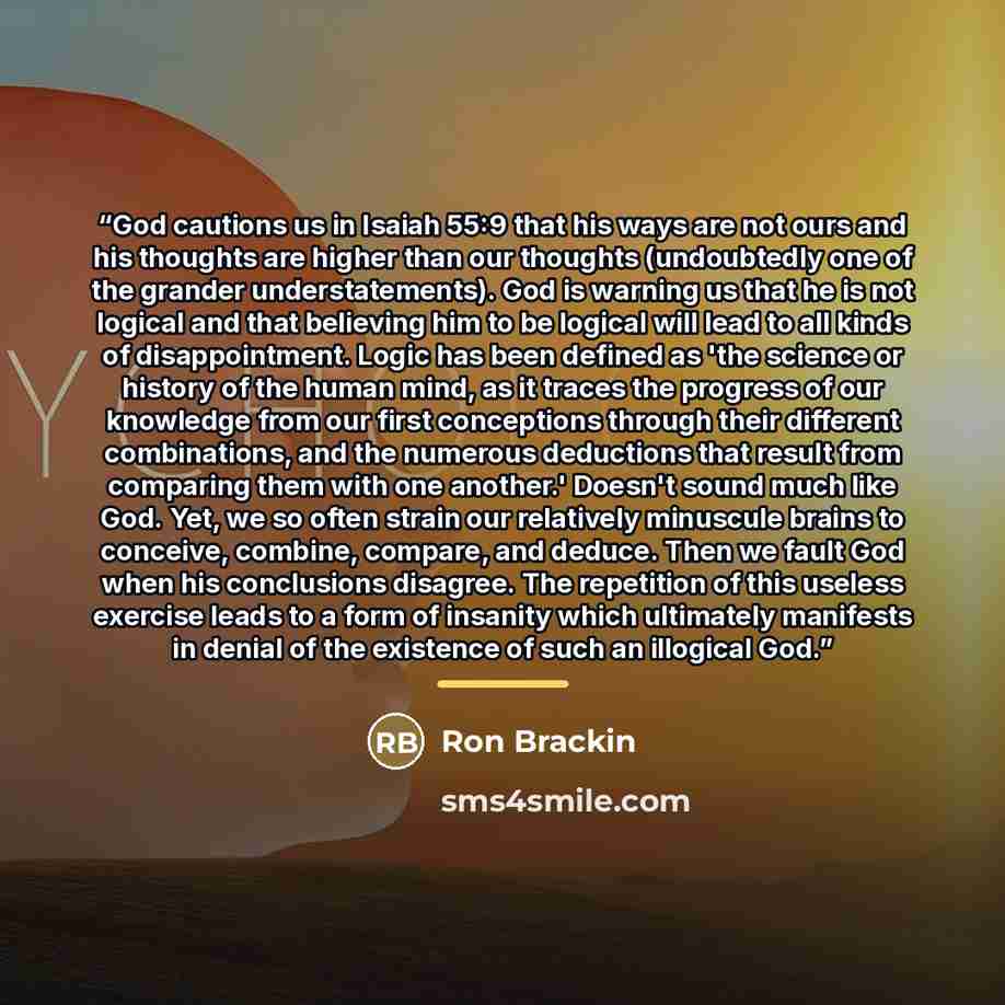 “God cautions us in Isaiah 55:9 that his ways are not ours and his thoughts are higher than our thoughts (undoubtedly one of the grander understatements). God is warning us that he is not logical and that believing him to be logical will lead to all kinds of disappointment. Logic has been defined…” quote by Ron Brackin