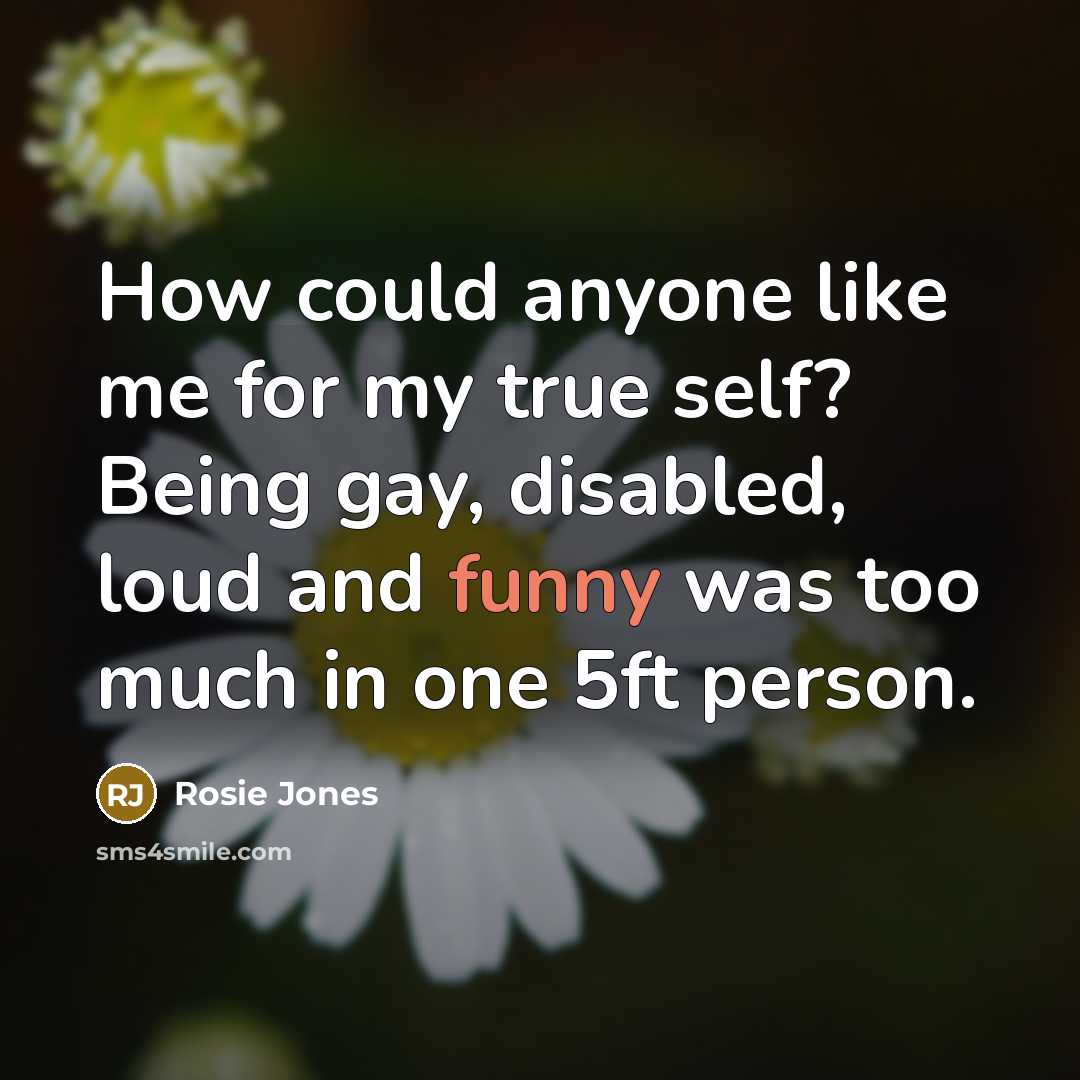 “How could anyone like me for my true self? Being gay, disabled, loud and funny was too much in one 5ft person.” quote by Rosie Jones