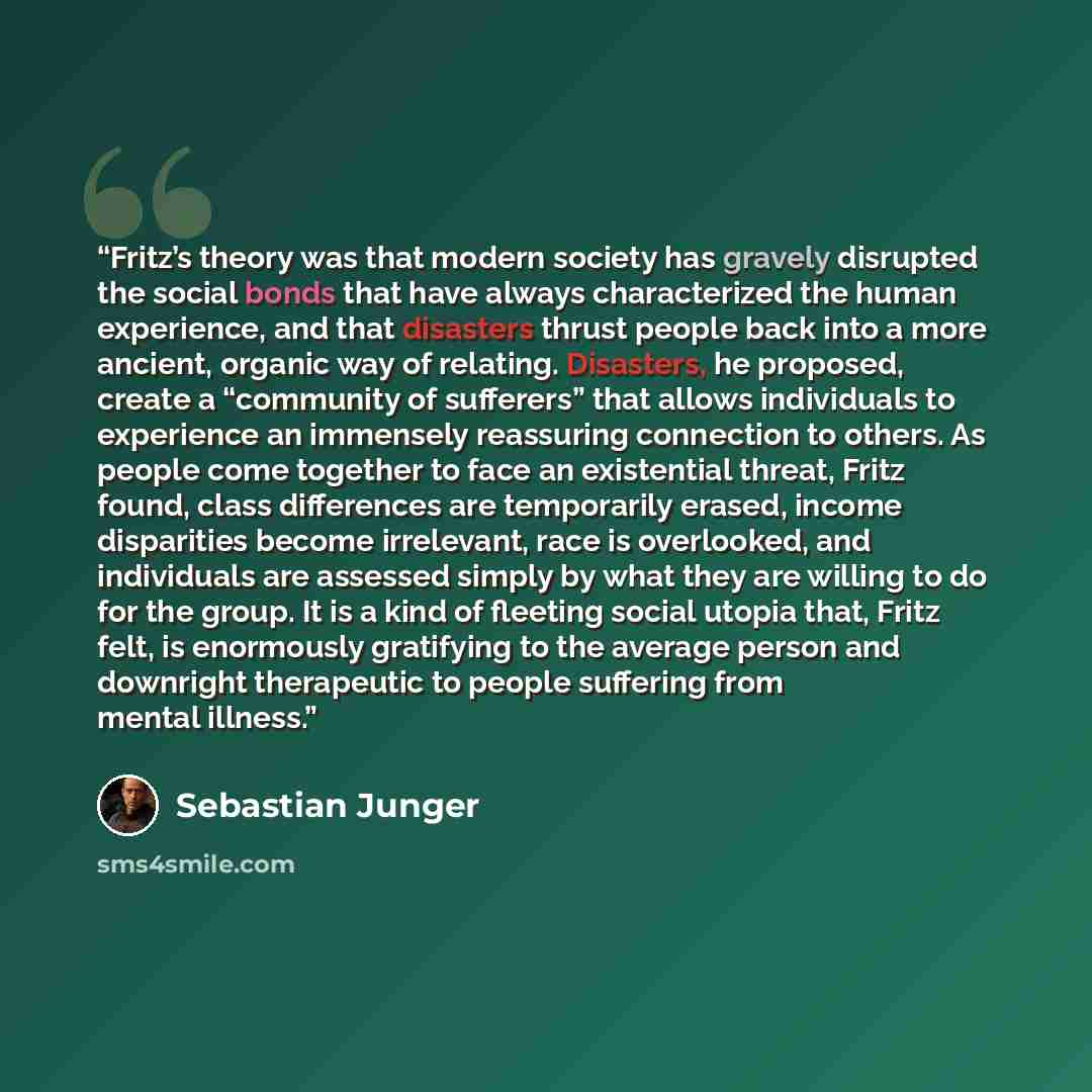 “Fritz’s theory was that modern society has gravely disrupted the social bonds that have always characterized the human experience, and that disasters thrust people back into a more ancient, organic way of relating. Disasters, he proposed, create a “community of sufferers” that allows individuals…” quote by Sebastian Junger