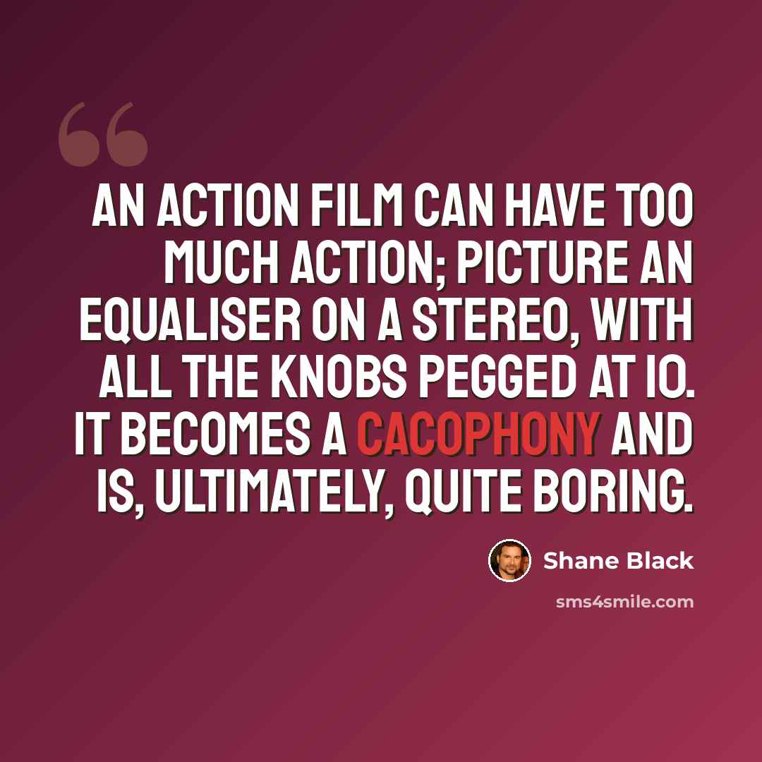 “An action film can have too much action; picture an equaliser on a stereo, with all the knobs pegged at 10. It becomes a cacophony and is, ultimately, quite boring.” quote by Shane Black