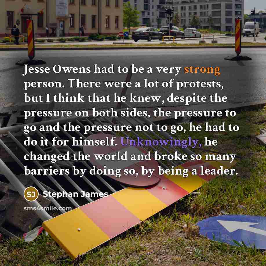 “Jesse Owens had to be a very strong person. There were a lot of protests, but I think that he knew, despite the pressure on both sides, the pressure to go and the pressure not to go, he had to do it for himself. Unknowingly, he changed the world and broke so many barriers by doing so, by being a…” quote by Stephan James